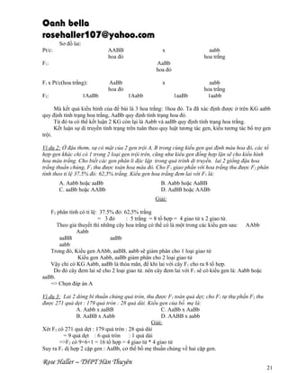 Oanh bella
rosehaller107@yahoo.com
Sơ đồ lai:
Pt/c:

AABB
hoa đỏ

x

F1:

AaBb
hoa đỏ

F1 x Pt/c(hoa trắng):
F2:

aabb
hoa trắng

1AaBb

AaBb
hoa đỏ

x
1Aabb

1aaBb

aabb
hoa trắng
1aabb

Mà kết quả kiểu hình của đề bài là 3 hoa trắng: 1hoa đỏ. Ta đã xác định được ở trên KG aabb
quy định tính trạng hoa trắng, AaBb quy định tính trạng hoa đỏ.
Từ đó ta có thể kết luận 2 KG còn lại là Aabb và aaBb quy định tính trạng hoa trắng.
Kết luận sự di truyền tính trạng trên tuân theo quy luật tương tác gen, kiểu tương tác bổ trợ gen
trội.
Ví dụ 2: Ở đậu thơm, sự có mặt của 2 gen trội A, B trong cùng kiểu gen qui định màu hoa đỏ, các tổ
hợp gen khác chỉ có 1 trong 2 loại gen trội trên, cũng như kiểu gen đồng hợp lặn sẽ cho kiểu hình
hoa màu trắng. Cho biết các gen phân li độc lập trong quá trình di truyền. lai 2 giống đậu hoa
trắng thuần chủng, F1 thu được toàn hoa màu đỏ. Cho F1 giao phấn với hoa trắng thu được F2 phân
tính theo tỉ lệ 37.5% đỏ: 62,5% trắng. Kiểu gen hoa trắng đem lai với F1 là:
A. Aabb hoặc aaBb
C. aaBb hoặc AABb

B. Aabb hoặc AaBB
D. AaBB hoặc AABb
Giải:

F2 phân tính có tỉ lệ: 37.5% đỏ: 62,5% trắng
= 3 đỏ
: 5 trắng = 8 tổ hợp = 4 giao tử x 2 giao tử.
Theo giả thuyết thì những cây hoa trắng có thể có là một trong các kiểu gen sau: AAbb
Aabb
aaBB
aaBb
aabb
Trong đó, Kiểu gen AAbb, aaBB, aabb sẽ giảm phân cho 1 loại giao tử
Kiểu gen Aabb, aaBb giảm phân cho 2 loại giao tử
Vậy chỉ có KG Aabb, aaBb là thỏa mãn, để khi lai với cây F1 cho ra 8 tổ hợp.
Do đó cây đem lai sẽ cho 2 loại giao tử. nên cây đem lai với F1 sẽ có kiểu gen là: Aabb hoặc
aaBb.
=> Chọn đáp án A
Ví dụ 3: Lai 2 dòng bí thuần chủng quả tròn, thu được F1 toàn quả dẹt; cho F1 tự thụ phấn F2 thu
được 271 quả dẹt : 179 quả tròn : 28 quả dài. Kiểu gen của bố mẹ là:
A. Aabb x aaBB
C. AaBb x AaBb
B. AaBB x Aabb
D. AABB x aabb
Giải:
Xét F2 có 271 quả dẹt : 179 quả tròn : 28 quả dài
= 9 quả dẹt : 6 quả tròn
: 1 quả dài
=>F2 có 9+6+1 = 16 tổ hợp = 4 giao tử * 4 giao tử
Suy ra F1 dị hợp 2 cặp gen : AaBb, cơ thể bố mẹ thuần chủng về hai cặp gen.

Rose Haller – THPT Hàn Thuyên

21

 