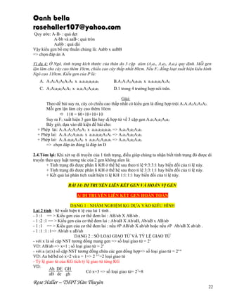 Oanh bella
rosehaller107@yahoo.com
Quy ước: A-B- : quả dẹt
A-bb và aaB-: quả tròn
Aabb : quả dài
Vậy kiểu gen bố mẹ thuần chủng là: Aabb x aaBB
=> chọn đáp án A
Ví dụ 4: Ở Ngô, tính trạng kích thước của thân do 3 cặp alen (A 1a1, A2a2, A3a3) quy định. Mỗi gen
lặn làm cho cây cao thêm 10cm, chiều cao cây thấp nhất 80cm. Nếu F 1 đồng loạt xuất hiện kiểu hình
Ngô cao 110cm. Kiểu gen của P là:
A. A1A1A2A2A3A3 x a1a1a2a2a3a3

B.A1A1A2A2a3a3 x a1a1a2a2A3A3

C. A1A1a2a2A3A3 x a1a1A2A2a3a3

D.1 trong 4 trường hợp nói trên.

Giải:
Theo đề bài suy ra, cây có chiều cao thấp nhất có kiểu gen là đồng hợp trội A1A1A2A2A3A3.
Mỗi gen lặn làm cây cao thêm 10cm
 110 = 80+10+10+10
Suy ra F1 xuất hiện 3 gen lặn hay dị hợp tử về 3 cặp gen A1a1A2a2A3a3
Bây giờ, dựa vào dữ kiện đề bài cho:
+ Phép lai: A1A1A2A2A3A3 x a1a1a2a2a3a3 => A1a1A2a2A3a3
+ Phép lai: A1A1A2A2a3a3 x a1a1a2a2A3A3 => A1a1A2a2A3a3
+ Phép lai: A1A1a2a2A3A3 x a1a1A2A2a3a3 => A1a1A2a2A3a3
=> chọn đáp án đúng là đáp án D
2.4.Tóm lại: Khi xét sự di truyền của 1 tính trạng, điều giúp chúng ta nhận biết tính trạng đó được di
truyền theo quy luật tương tác của 2 gen không alen là:
+ Tính trạng đó được phân li KH ở thế hệ sau theo tỉ lệ 9:3:3:1 hay biến đổi của tỉ lệ này.
+ Tính trạng đó được phân li KH ở thế hệ sau theo tỉ lệ 3:3:1:1 hay biến đổi của tỉ lệ này.
+ Kết quả lai phân tích xuất hiện tỉ lệ KH 1:1:1:1 hay biến đổi của tỉ lệ này.
BÀI 14: DI TRUYỀN LIÊN KẾT GEN VÀ HOÁN VỊ GEN
A/ DI TRUYỀN LIÊN KẾT GEN HOÀN TOÀN
DẠNG 1 : NHẨM NGHIỆM KG DỰA VÀO KIỂU HÌNH
Lai 2 tính : Sẽ xuất hiện tỉ lệ của lai 1 tính .
- 3 :1 == > Kiểu gen của cơ thể đem lai : AB/ab X AB/ab .
- 1 :2 :1 == > Kiểu gen của cơ thể đem lai : Ab/aB X Ab/aB, Ab/aB x AB/ab
- 1 :1 == > Kiểu gen của cơ thể đem lai : nếu #P AB/ab X ab/ab hoặc nếu ≠P Ab/aB X ab/ab .
- 1 :1 :1 :1=> Ab/ab x aB/ab
DẠNG 2 : SỐ LOẠI GIAO TỬ VÀ TỶ LỆ GIAO TỬ
- với x là số cặp NST tương đồng mang gen => số loại giao tử = 2x
VD: AB/ab => x=1 ; số loại giao tử = 21
- với a (a≤x) số cặp NST tương đồng chứa các gen đồng hợp=> số loại giao tử = 2x-a
VD: Aa bd/bd có x=2 và a = 1=> 2 2-1=2 loại giao tử
- Tỷ lệ giao tử của KG tích tỷ lệ giao tử từng KG
VD:
Ab DE GH
Có x=3 => số loại giao tử= 23=8
aB de gh

Rose Haller – THPT Hàn Thuyên

22

 
