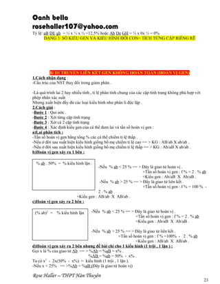 Oanh bella
rosehaller107@yahoo.com
Tỷ lệ: aB DE gh = ½ x ½ x ½ =12,5% hoặc Ab De GH = ½ x 0x ½ = 0%
DẠNG 3: SỐ KIỂU GEN VÀ KIỂU HÌNH ĐỜI CON= TÍCH TỪNG CẶP RIÊNG RẼ

B/ DI TRUYỀN LIÊN KẾT GEN KHÔNG HOÀN TOÀN (HOÁN VỊ GEN)
1.Cách nhận dạng :
-Cấu trúc của NST thay đổi trong giảm phân .
-Là quá trình lai 2 hay nhiều tính , tỉ lệ phân tính chung của các cặp tính trạng không phù hợp với
phép nhân xác suất
Nhưng xuất hiện đầy đủ các loại kiểu hình như phân li độc lập .
2.Cách giải :
-Bước 1 : Qui ước .
-Bước 2 : Xét từng cặp tính trạng
-Bước 3 : Xét cả 2 cặp tính trạng
-Bước 4 : Xác định kiểu gen của cá thể đem lai và tần số hoán vị gen :
a)Lai phân tích :
-Tần số hoán vị gen bằng tổng % các cá thể chiếm tỉ lệ thấp .
-Nếu ở đời sau xuất hiện kiểu hình giống bố mẹ chiếm tỉ lệ cao == > KG : AB/ab X ab/ab .
-Nếu ở đời sau xuất hiện kiểu hình giống bố mẹ chiếm tỉ lệ thấp == > KG : Ab/aB X ab/ab .
b)Hoán vị gen xảy ra 1 bên :
% ab . 50% = % kiểu hình lặn .

-Nếu % ab < 25 % == > Đây là giao tử hoán vị .
+Tần số hoán vị gen : f % = 2 . % ab
+Kiểu gen : Ab/aB X Ab/aB .
-Nếu % ab > 25 % == > Đây là giao tử liên kết .
+Tần số hoán vị gen : f % = 100 % 2 . % ab
+Kiểu gen : AB/ab X AB/ab .
c)Hoán vị gen xảy ra 2 bên :
(% ab)2 = % kiểu hình lặn

-Nếu % ab < 25 % == > Đây là giao tử hoán vị .
+Tần số hoán vị gen : f % = 2 . % ab
+Kiểu gen : Ab/aB X Ab/aB .

-Nếu % ab > 25 % == > Đây là giao tử liên kết .
+Tần số hoán vị gen : f % =100% - 2 . % ab
+Kiểu gen : AB/ab X AB/ab .
d)Hoán vị gen xảy ra 2 bên nhưng đề bài chỉ cho 1 kiểu hình (1 trội , 1 lặn ) :
Gọi x là % của giao tử Ab == > %Ab = %aB = x% .
%AB = %ab = 50% - x% .
Ta có x2 - 2x(50% - x%) = kiểu hình (1 trội , 1 lặn ).
-Nếu x < 25% == >%Ab = %aB (Đây là giao tử hoán vị)

Rose Haller – THPT Hàn Thuyên

23

 