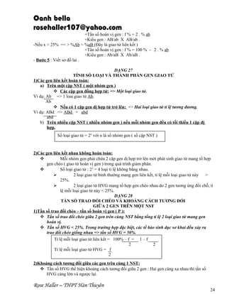 Oanh bella
rosehaller107@yahoo.com
+Tần số hoán vị gen : f % = 2 . % ab
+Kiểu gen : AB/ab X AB/ab .
-Nếu x > 25% == > %Ab = %aB (Đây là giao tử liên kết )
+Tần số hoán vị gen : f % = 100 % - 2 . % ab
+Kiểu gen : Ab/aB X Ab/aB .
- Bước 5 : Viết sơ đồ lai .
DẠNG 27
TÍNH SỐ LOẠI VÀ THÀNH PHẦN GEN GIAO TỬ
1)Các gen liên kết hoàn toàn:
a) Trên một cặp NST ( một nhóm gen )
 Các cặp gen đồng hợp tử: => Một loại giao tử.
Ví dụ: Ab => 1 loaị giao tử Ab.
Ab
 Nếu có 1 cặp gen dị hợp tử trở lên: => Hai loại giao tử tỉ lệ tương đương.
Ví dụ: ABd => ABd = abd
abd
b) Trên nhiều cặp NST ( nhiều nhóm gen ) nếu mỗi nhóm gen đều có tối thiểu 1 cặp dị
hợp.
Số loại giao tử = 2n với n là số nhóm gen ( số cặp NST )

2)Các gen liên kết nhau không hoàn toàn:

Mỗi nhóm gen phải chứa 2 cặp gen dị hợp trở lên mới phát sinh giao tử mang tổ hợp
gen chéo ( giao tử hoán vị gen ) trong quá trình giảm phân.

Số loại giao tử : 22 = 4 loại tỉ lệ không bằng nhau.

2 loại giao tử bình thường mang gen liên kết, tỉ lệ mỗi loại giao tử này
>
25%.

2 loại giao tử HVG mang tổ hợp gen chéo nhau do 2 gen tương ứng đổi chỗ, tỉ
lệ mỗi loại giao tử này < 25%.
DẠNG 28
TẦN SỐ TRAO ĐỔI CHÉO VÀ KHOẢNG CÁCH TƯƠNG ĐỐI
GIỮA 2 GEN TRÊN MỘT NST
1)Tần số trao đổi chéo – tần số hoán vị gen ( P ):
 Tần số trao đổi chéo giữa 2 gen trên cùng NST bằng tổng tỉ lệ 2 loại giao tử mang gen
hoán vị.
 Tần số HVG < 25%. Trong trường hợp đặc biệt, các tế bào sinh dục sơ khai đều xảy ra
trao đổi chéo giống nhau => tần số HVG = 50%.
Tỉ lệ mỗi loại giao tử liên kết = 100% – f = 1 – f
2
2
Tỉ lệ mỗi loại giao tử HVG = f
2
2)Khoảng cách tương đối giữa các gen trên cùng 1 NST:
 Tần số HVG thể hiện khoảng cách tương đối giữa 2 gen : Hai gen càng xa nhau thì tần số
HVG càng lớn và ngược lại.

Rose Haller – THPT Hàn Thuyên

24

 