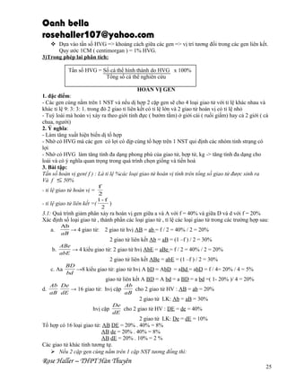 Oanh bella
rosehaller107@yahoo.com
 Dựa vào tần số HVG => khoảng cách giữa các gen => vị trí tương đối trong các gen liên kết.
Quy ước 1CM ( centimorgan ) = 1% HVG.
3)Trong phép lai phân tích:
Tần số HVG = Số cá thể hình thành do HVG x 100%
Tổng số cá thể nghiên cứu
HOÁN VỊ GEN
1. đặc điểm:
- Các gen cùng nằm trên 1 NST và nếu dị hợp 2 cặp gen sẽ cho 4 loại giao tử với tỉ lệ khác nhau và
khác tỉ lệ 9: 3: 3: 1. trong đó 2 giao tỉ liên kết có tỉ lệ lớn và 2 giao tử hoán vị có tỉ lệ nhỏ
- Tuỳ loài mà hoán vị xảy ra theo giới tính đực ( bướm tằm) ở giới cái ( ruồi giấm) hay cả 2 giới ( cà
chua, người)
2. Ý nghĩa:
- Làm tăng xuất hiện biến dị tổ hợp
- Nhờ có HVG mà các gen có lợi có dịp cùng tổ hợp trên 1 NST qui định các nhóm tinh strạng có
lợi
- Nhờ có HVG làm tăng tính đa dạng phong phú của giao tử, hợp tử, kg -> tăng tính đa dạng cho
loài và có ý nghĩa quan trọng trong quá trình chọn giống và tiến hoá
3. Bài tập:
Tấn số hoán vị gen( f ) : Là tỉ lệ %các loại giao tử hoán vị tính trên tổng số giao tử được sinh ra
Và f ≤ 50%
f
2
1- f
- tỉ lệ giao tử liên kết =(
)
2

- tỉ lệ giao tử hoán vị =

3.1: Quá trình giảm phân xảy ra hoán vị gen giữa a và A với f = 40% và giữa D và d với f = 20%
Xác định số loại giao tử , thành phần các loại giao tử , tỉ lệ các loại giao tử trong các trường hợp sau:
a.

Ab
→ 4 giao tử:
aB

2 giao tử hvị AB = ab = f / 2 = 40% / 2 = 20%
2 giao tử liên kết Ab = aB = (1 –f ) / 2 = 30%

ABe
b.
→ 4 kiểu giao tử: 2 giao tử hvị AbE = aBe = f / 2 = 40% / 2 = 20%
abE

2 giao tử liên kết ABe = abE = (1 –f ) / 2 = 30%
c. Aa

BD
→8 kiểu giao tử: giao tử hvị A bD = AbD = aBd = abD = f / 4= 20% / 4 = 5%
bd

giao tử liên kết A BD = A bd = a BD = a bd =( 1- 20% )/ 4 = 20%
Ab De
Ab
d.
→ 16 giao tử: hvị cặp
cho 2 giao tử HV : AB = ab = 20%
aB dE
aB

2 giao tử LK: Ab = aB = 30%
De
hvị cặp
cho 2 giao tử HV : DE = de = 40%
dE

2 giao tử LK: De = dE = 10%
Tổ hợp có 16 loại giao tử: AB DE = 20% . 40% = 8%
AB de = 20% . 40% = 8%
AB dE = 20% . 10% = 2 %
Các giao tử khác tính tương tự.
 Nếu 2 cặp gen cùng nằm trên 1 cặp NST tương đồng thì:

Rose Haller – THPT Hàn Thuyên

25

 