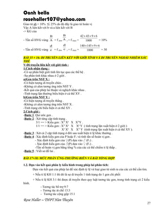 Oanh bella
rosehaller107@yahoo.com

Giao tử ab = 10% ≤ 25% do đó đây là giao tử hoán vị
Vậy A liên kết với b và a liên kết với B
-> KG của
B
42 + 43 + 9 + 6
B
A ) + f (kép) =
- Tần số HVG vùng A = f (đơn
= 10%
1000
d
140 + 145 + 9 + 6
d
- Tần số HVG vùng c = f (đơn c ) + f (kép) =
= 30
1000

BÀI 15 + 16: DI TRUYỀN LIÊN KẾT VỚI GIỚI TÍNH VÀ DI TRUYỀN NGOÀI NHIỄM SẮC
THỂ
V-Di truyền liên kết với giới tính :
1.Cách nhận dạng :
-Có sự phân biệt giới tính lên tục qua các thế hệ .
-Sự phân tính khác nhau ở 2 giới .
a)Gen trên NST X :
-Có hiện tượng di truyền chéo .
-Không có alen tương ứng trên NST Y .
-Kết quả của phép lai thuận và nghịch khác nhau .
-Tính trạng lặn thường biểu hiện ở cá thể XY .
b)Gen trên NST Y :
-Có hiện tượng di truyền thẳng .
-Không có alen tương ứng trên NST X .
-Tính trạng chỉ biểu hiện ở cá thể XY .
2.Cách giải :
-Bước 1 :Qui ước gen .
-Bước 2 : Xét từng cặp tính trạng .
3/1 == > Kiểu gen : XA Xa X XAY .
1/1 == > Kiểu gen : XA Xa X Xa Y ( tính trạng lặn xuất hiện ở 2 giới )
Xa Xa X XA Y (tính trạng lặn xuất hiện ở cá thể XY ).
-Bước 3 : Xét cả 2 cặp tính trạng ở đời sau xuất hiện tỉ lệ khác thường .
-Bước 4 : Xác định kiểu gen của P hoặc F1 và tính tần số hoán vị gen .
- Xác định kiểu gen của ♀(P) dựa vào ♂ (F1) .
- Xác định kiểu gen của ♂(P) dựa vào ♀ (F1) .
-Tần số hoán vị gen bằng tổng % của các cá thể chiếm tỉ lệ thấp .
-Bước 5 : Viết sơ đồ lai .
BÀI 17+18: MỨC PHẢN ỨNG-THƯỜNG BIỄN VÀ BÀI TỔNG HỢP
1.2. Dựa vào kết quả phân ly kiểu hình trong phép lai phân tích:
Dựa vào kết quả của phép lai để xác định tỷ lệ và loại giao tử sinh ra của các cá thể cần tìm.
+ Nếu tỉ lệ KH 1:1 thì đó là sự di truyền 1 tính trạng do 1 gen chi phối
+ Nếu tỉ lệ KH 3:1 thì được di truyền theo quy luật tương tác gen, trong tính trạng có 2 kiểu
hình.
- Tương tác bổ trợ 9:7
- Tương tác át chế 13:3
- Tương tác cộng gộp 15:1

Rose Haller – THPT Hàn Thuyên

27

 