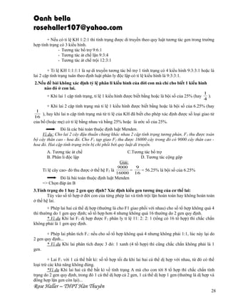 Oanh bella
rosehaller107@yahoo.com
+ Nếu có tỉ lệ KH 1:2:1 thì tính trạng được di truyền theo quy luật tương tác gen trong trường
hợp tính trạng có 3 kiểu hình.
- Tương tác bổ trợ 9:6:1
- Tương tác át chế lặn 9:3:4
- Tương tác át chế trội 12:3:1
+ Tỉ lệ KH 1:1:1:1 là sự di truyền tương tác bổ trợ 1 tính trạng có 4 kiểu hình 9:3:3:1 hoặc là
lai 2 cặp tính trạng tuân theo định luật phân ly độc lập có tỉ lệ kiểu hình là 9:3:3:1.
2.Nếu đề bài không xác định tỷ lệ phân li kiểu hình của đời con mà chỉ cho biết 1 kiểu hình
nào đó ở con lai.
+ Khi lai 1 cặp tính trạng, tỉ lệ 1 kiểu hình được biết bằng hoặc là bội số của 25% (hay

1
).
4

+ Khi lai 2 cặp tính trạng mà tỉ lệ 1 kiểu hình được biết bằng hoặc là bội số của 6.25% (hay
1
), hay khi lai n cặp tính trạng mà từ tỉ lệ của KH đã biết cho phép xác định được số loại giao tử
16

của bố (hoặc mẹ) có tỉ lệ bằng nhau và bằng 25% hoặc là ước số của 25%.
Đó là các bài toán thuộc định luật Menden.
Ví dụ: Cho lai 2 cây đậu thuần chủng khác nhau 2 cặp tính trạng tương phản, F 1 thu được toàn
bộ cây thân cao - hoa đỏ. Cho F 1 tạp giao F2 thu được 16000 cây trong đó có 9000 cây thân cao hoa đỏ. Hai cặp tính trạng trên bị chi phối bởi quy luật di truyền.
A. Tương tác át chế
B. Phân li độc lập
Tỉ lệ cây cao- đỏ thu được ở thế hệ F2 là

C.Tương tác bổ trợ
D. Tương tác cộng gộp
Giải:
9000
9
=
= 56.25% là bội số của 6.25%
16000 16

Đó là bài toán thuộc định luật Menden
=> Chọn đáp án B
3.Tính trạng do 1 hay 2 gen quy định? Xác định kiểu gen tương ứng của cơ thể lai:
Tùy vào số tổ hợp ở đời con của từng phép lai và tính trội lặn hoàn toàn hay không hoàn toàn
ở thế hệ lai.
+ Phép lai hai cá thể dị hợp (thường là cho F1 giao phối với nhau) cho số tổ hợp không quá 4
thì thường do 1 gen quy định; số tổ hợp hơn 4 nhưng không quá 16 thường do 2 gen quy định.
* Ví dụ Khi lai F1 dị hợp được F2 phân ly tỉ lệ 11: 2: 2: 1 (tổng có 16 tổ hợp) thì chắc chắn
không phải là 1 gen quy định.
+ Phép lai phân tích F1: nếu cho số tổ hợp không quá 4 nhưng không phải 1:1, lúc này lại do
2 gen quy định...
* Ví dụ Khi lai phân tích được 3 đỏ: 1 xanh (4 tổ hợp) thì cũng chắc chắn không phải là 1
gen.
+ Lai F1 với 1 cá thể bất kì: số tổ hợp tối đa khi lai hai cá thể dị hợp với nhau, từ đó có thể
loại trừ các khả năng không đúng.
*Ví dụ Khi lai hai cá thể bất kì về tính trạng A mà cho con tới 8 tổ hợp thì chắc chắn tính
trạng do 2 gen quy định, trong đó 1 cá thể dị hợp cả 2 gen, 1 cá thể dị hợp 1 gen (thường là dị hợp và
đồng hợp lặn gen còn lại)...

Rose Haller – THPT Hàn Thuyên

28

 