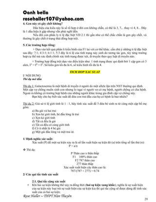 Oanh bella
rosehaller107@yahoo.com
4. Gen này có gây chết không?
Dấu hiệu của kiểu này là số tổ hợp ở đời con không chẵn, có thể là 3, 7,.. thay vì 4, 8... Đây
là 1 dấu hiệu ít gặp nhưng vẫn phải nghĩ đến.
Nếu đời con phân ly tỉ lệ đặc biệt VD 2:1 thì gần như có thể chắc chắn là gen gây chết, và
thường là gây chết ở trạng thái đồng hợp trội.
5. Các trường hợp riêng:
+ Dựa vào kết quả phân li kiểu hình của F1 lai với cơ thể khác. cần chú ý những tỉ lệ đặc biệt
sau đây: 7:1; 4:3:1; 6:1:1; 5:3 đây là tỉ lệ của tính trạng nảy sinh do tương tác gen, tùy từng trường
hợp cụ thể mà xác định chính xác tính trạng được xét, di truyền theo quy luật di truyền nào.
+ Trường hợp đồng trội dựa vào điều kiện như: 1 tính trạng được qui định bởi 1 cặp gen có 3
alen, IA = IB > IO. Số kiểu gen tối đa là 6, số kiểu hình tối đa là 4.
TICH HOP XAC SUAT
I/ NỘI DUNG
Thí dụ mở đầu
Thí dụ 1: Galactosemia là một bệnh di truyền ở người do một allele lặn trên NST thường qui định.
Một cặp vợ chồng muốn sinh con nhưng lo ngại vì người vợ có mẹ bệnh, người chồng có cha bệnh.
Ngoài ra không có trường hợp bệnh của những người khác trong gia đình cặp vợ chồng này.
Bạn hãy cho họ biết xác suất để đứa con trai đầu của họ có bệnh là bao nhiêu?
Thí dụ 2: Giả sử tỉ lệ giới tính là 1 : 1, hãy tính xác suất để 5 đứa bé sinh ra từ cùng một cặp bố mẹ
gồm:
a) Ba gái và hai trai
b) Xen kẻ giới tính, bé đầu lòng là trai
c) Xen kẻ giới tính
d) Tất cả đều là gái
e) Tất cả đều có cùng giới tính
f) Có ít nhất là 4 bé gái
g) Một gái đầu lòng và một trai út.
1/ Định nghĩa xác suất:
Xác suất (P) để một sự kiện xảy ra là số lần xuất hiện sự kiện đó (a) trên tổng số lần thử (n):
P = a/n
 Thí dụ:
P Thân cao x thân thấp
F1 100% thân cao
F2 787 thân cao
277 thân thấp
Xác suất xuất hiện cây thân cao là:
787/(787 + 277) = 0.74
2/ Các qui tắc tính xác suất
•

2.1. Qui tắc cộng xác suất
Khi hai sự kiện không thể xảy ra đồng thời (hai sự kiện xung khắc), nghĩa là sự xuất hiện
của sự kiện này loại trừ sự xuất hiện của sự kiện kia thì qui tắc cộng sẽ được dùng để tính xác
suất của cả hai sự kiện:

Rose Haller – THPT Hàn Thuyên

29

 