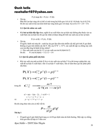 Oanh bella
rosehaller107@yahoo.com
P (A hoặc B) = P (A) + P (B)
•

Thí dụ:
Đậu Hà Lan hạt vàng chỉ có thể có một trong hai kiểu gen AA (tỉ lệ 1/4) hoặc Aa (tỉ lệ 2/4).
Do đó xác suất (tỉ lệ) của kiểu hình hạt vàng (kiểu gen AA hoặc Aa) sẽ là 1/4 + 2/4 = 3/4.
2.2. Qui tắc nhân xác suất

•

•

Khi hai sự kiện độc lập nhau, nghĩa là sự xuất hiện của sự kiện này không phụ thuộc vào sự
xuất hiện của sự kiện kia thì qui tắc nhân sẽ được dùng để tính xác suất của cả hai sự kiện:
P (A và B) = P (A) . P (B)
Thí dụ:
Ở người, bệnh mù màu đỏ - xanh lục do gen lặn nằm trên nhiễm sắc thể giới tính X qui định.
Không có gen trên nhiễm sắc thể Y. Bố, mẹ XAXa x XAY, xác suất để cặp vợ chồng này sinh
con trai đầu lòng bị bệnh là bao nhiêu?
=> Xác suất sinh con trai là 1/2 và xác suất con trai bị bệnh là1/2.
Do đó:
P ( trai bị bệnh) = 1/2.1/2 = 1/4
2.3. Qui tắc phân phối nhị thức

•

Khi xác suất của một sự kiện X là p và xác suất của sự kiện Y là q thì trong n phép thử, xác
suất để sự kiện X xuất hiện x lần và sự kiện Y xuất hiện y lần sẽ tuân theo qui tắc phân phối
nhị thức:
n
P( X ) = C x p x (1 − p) n −x
n
P( X ) =C x p x (1 − p) n −x

trong đó

n!
x
Cn =
x !( n −) !
x
n! = n(n – 1)(n – 2) ... 1 và 0! = 1
x+y=n y=n–x
p+q=1q=1–p

và

Do đó công thức trên còn có thể viết là:

P=
Thí dụ 1
•

n! x y
pq
x ! y!

Ở người gen b gây bệnh bạch tạng so với B qui định màu da bình thường. Một cặp vợ chồng
kiểu gen đều dị hợp có 5 đứa con.

Rose Haller – THPT Hàn Thuyên

30

 