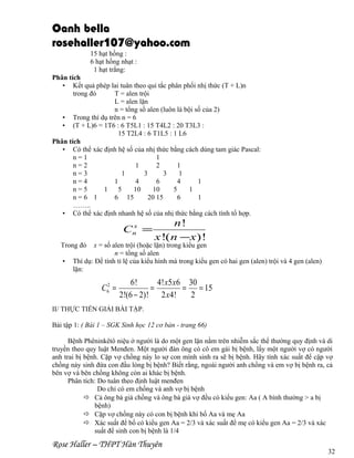 Oanh bella
rosehaller107@yahoo.com
15 hạt hồng :
6 hạt hồng nhạt :
1 hạt trắng:
Phân tích
• Kết quả phép lai tuân theo qui tắc phân phối nhị thức (T + L)n
trong đó
T = alen trội
L = alen lặn
n = tổng số alen (luôn là bội số của 2)
• Trong thí dụ trên n = 6
• (T + L)6 = 1T6 : 6 T5L1 : 15 T4L2 : 20 T3L3 :
15 T2L4 : 6 T1L5 : 1 L6
Phân tích
• Có thể xác định hệ số của nhị thức bằng cách dùng tam giác Pascal:
n=1
1
n=2
1
2
1
n=3
1
3
3
1
n=4
1
4
6
4
1
n=5
1
5
10
10
5
1
n=6 1
6 15
20 15
6
1
……..
• Có thể xác định nhanh hệ số của nhị thức bằng cách tính tổ hợp.
x
Cn =

Trong đó
•

n!
x !( n −x )!

x = số alen trội (hoặc lặn) trong kiểu gen
n = tổng số alen
Thí dụ: Để tính tỉ lệ của kiểu hình mà trong kiểu gen có hai gen (alen) trội và 4 gen (alen)
lặn:

C62 =

6!
4! x5 x6 30
=
= = 15
2!(6 − 2)! 2 x 4!
2

II/ THỰC TIỂN GIẢI BÀI TẬP.
Bài tập 1: ( Bài 1 – SGK Sinh học 12 cơ bản - trang 66)
Bệnh Phêninkêtô niệu ở người là do một gen lặn nằm trên nhiễm sắc thể thường quy định và di
truyền theo quy luật Menđen. Một người đàn ông có cô em gái bị bệnh, lấy một người vợ có người
anh trai bị bệnh. Cặp vợ chồng này lo sợ con mình sinh ra sẽ bị bệnh. Hãy tính xác suất để cặp vợ
chồng này sinh đứa con đầu lòng bị bệnh? Biết rằng, ngoài người anh chồng và em vợ bị bệnh ra, cả
bên vợ và bên chồng không còn ai khác bị bệnh.
Phân tích: Do tuân theo định luật menđen
Do chỉ có em chồng và anh vợ bị bệnh
 Cả ông bà già chồng và ông bà già vợ đều có kiểu gen: Aa ( A bình thường > a bị
bệnh)
 Cặp vợ chồng này có con bị bệnh khi bố Aa và mẹ Aa
 Xác suất để bố có kiểu gen Aa = 2/3 và xác suất để mẹ có kiểu gen Aa = 2/3 và xác
suất để sinh con bị bệnh là 1/4

Rose Haller – THPT Hàn Thuyên

32

 