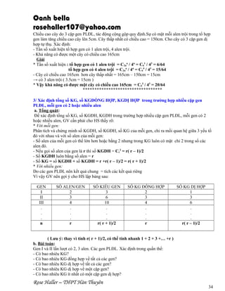 Oanh bella
rosehaller107@yahoo.com
Chiều cao cây do 3 cặp gen PLĐL, tác động cộng gộp quy định.Sự có mặt mỗi alen trội trong tổ hợp
gen làm tăng chiều cao cây lên 5cm. Cây thấp nhất có chiều cao = 150cm. Cho cây có 3 cặp gen dị
hợp tự thụ. Xác định:
- Tần số xuất hiện tổ hợp gen có 1 alen trội, 4 alen trội.
- Khả năng có được một cây có chiều cao 165cm
Giải
* Tần số xuất hiện : tổ hợp gen có 1 alen trội = C2na / 4n = C61 / 43 = 6/64
tổ hợp gen có 4 alen trội = C2na / 4n = C64 / 43 = 15/64
- Cây có chiều cao 165cm hơn cây thấp nhất = 165cm – 150cm = 15cm
→ có 3 alen trội ( 3.5cm = 15cm )
* Vậy khả năng có được một cây có chiều cao 165cm = C63 / 43 = 20/64


3/ Xác định tổng số KG, số KGĐỒNG HỢP, KGDỊ HỢP trong trường hợp nhiều cặp gen
PLĐL, mỗi gen có 2 hoặc nhiều alen
a. Tổng quát:
Để xác định tổng số KG, số KGĐH, KGDH trong trường hợp nhiều cặp gen PLĐL, mỗi gen có 2
hoặc nhiều alen, GV cần phải cho HS thấy rõ:
* Với mỗi gen:
Phân tích và chứng minh số KGDH, số KGĐH, số KG của mỗi gen, chỉ ra mối quan hệ giữa 3 yếu tố
đó với nhau và với số alen của mỗi gen:
- Số alen của mỗi gen có thể lớn hơn hoặc bằng 2 nhưng trong KG luôn có mặt chỉ 2 trong số các
alen đó.
- Nếu gọi số alen của gen là r thì số KGDH = Cr2 = r( r – 1)/2
- Số KGĐH luôn bằng số alen = r
- Số KG = số KGĐH + số KGDH = r +r( r – 1)/2 = r( r + 1)/2
* Với nhiều gen:
Do các gen PLĐL nên kết quả chung = tích các kết quả riêng
Vì vậy GV nên gợi ý cho HS lập bảng sau:
GEN
I
II
III
.
.
.
n

SỐ ALEN/GEN
2
3
4
.
.
.
r

SỐ KIỂU GEN
3
6
10
.
.
.
r( r + 1)/2

SỐ KG ĐỒNG HỢP
2
3
4
.
.
.
r

SỐ KG DỊ HỢP
1
3
6
.
.
.
r( r – 1)/2

( Lưu ý: thay vì tính r( r + 1)/2, có thể tính nhanh 1 + 2 + 3 +… +r )
b. Bài toán:
Gen I và II lần lượt có 2, 3 alen. Các gen PLĐL. Xác định trong quần thể:
- Có bao nhiêu KG?
- Có bao nhiêu KG đồng hợp về tất cả các gen?
- Có bao nhiêu KG dị hợp về tất cả các gen?
- Có bao nhiêu KG dị hợp về một cặp gen?
- Có bao nhiêu KG ít nhất có một cặp gen dị hợp?

Rose Haller – THPT Hàn Thuyên

34

 
