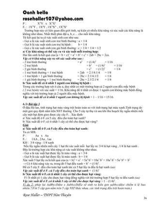 Oanh bella
rosehaller107@yahoo.com
P:
XAY x XAXa
F1 : 1XAY , 1XaY , 1XAXA , 1XAXa
Trường hợp này có liên quan đến giới tính, sự kiện có nhiều khả năng và xác suất các khả năng là
không như nhau. Nhất thiết phải đặt a, b, c… cho mỗi khả năng.
Từ kết quả lai ta có xác suất sinh con như sau:
- Gọi a là xác suất sinh con trai bình thường : a = 1/4
- Gọi b là xác suất sinh con trai bị bệnh :
b = 1/4
- Gọi c là xác suất sinh con gái bình thường : c = 1/4 + 1/4 = 1/2
a/ Các khả năng có thể xảy ra và xác suất mỗi trường hợp:
Hai lần sinh là kết quả của (a + b + c)2 = a2 + b2 + c2 + 2ab + 2bc + 2ca.
Vậy có 6 khả năng xảy ra với xác suất như sau :
- 2 trai bình thường
= a2 = (1/4)2
= 1/16
- 2 trai bệnh
= b2 = (1/4)2
= 1/16
- 2 gái bình thường
= c2 = (1/2)2
= 1/4
- 1 trai bình thường + 1 trai bệnh
= 2ab = 2.1/4.1/4
= 1/8
- 1 trai bệnh + 1 gái bình thường
= 2bc = 2.1/4.1/2
= 1/4
- 1 gái bình thường + 1 trai bình thường
= 2bc = 2.1/2.1/4
= 1/4
b/ Xác suất để có ít nhất 1 người con không bị bệnh :
Trong các trường hợp xét ở câu a, duy nhất có một trường hợp cả 2 người con đều mắc bệnh
( 2 trai bệnh) với xác suất = 1/16. Khả năng để ít nhất có được 1 người con không mắc bệnh đồng
nghĩa với trừ trường hợp cả 2 người đều mắc bệnh.
Vậy xác suất để có ít nhất 1 người con không bị bệnh = 1 – 1/16 = 15/16.
6.3) Bài tập 3
Ở đậu Hà lan, tính trạng hạt màu vàng trội hoàn toàn so với tính trạng hạt màu xanh.Tính trạng do
một gen quy định nằm trên NST thường. Cho 5 cây tự thụ và sau khi thu hoạch lấy ngẫu nhiên mỗi
cây một hạt đem gieo được các cây F1 . Xác định:
a/ Xác suất để ở F1 cả 5 cây đều cho toàn hạt xanh?
b/ Xác suất để ở F1 có ít nhất 1 cây có thể cho được hạt vàng?
Giải
a/ Xác suất để ở F1 cả 5 cây đều cho toàn hạt xanh:
Ta có SĐL
P:
Aa x Aa
F1 :
1AA , 2Aa , 1aa
KH : 3/4 vàng : 1/4 xanh
Nếu lấy ngẫu nhiên mỗi cây 1 hạt thì xác suất mỗi hạt lấy ra: 3/4 là hạt vàng , 1/4 là hạt xanh .
Đây là trường hợp các khả năng có xác suất không như nhau.
- Gọi a là xác suất hạt được lấy là màu vàng : a = 3/4
- Gọi b là xác suất hạt được lấy là màu xanh : b = 1/4
Xác suất 5 hạt lấy ra là kết quả của (a + b)5 = a5 + 5a4 b1 + 10a3 b2 + 10a2 b3 + 5a1 b4 + b5
→ Có 6 khả năng xảy ra, trong đó 5 hạt đều xanh = b5 = (1/4)5 .
Để cả 5 cây F1 đều cho toàn hạt xanh tức cả 5 hạt lấy ra đều là hạt xanh (aa)
Vậy xác suất để ở F1 cả 5 cây đều cho toàn hạt xanh = (1/4)5
b/ Xác suất để ở F1 có ít nhất 1 cây có thể cho được hạt vàng:
F1 Ít nhất có 1 cây cho được hạt vàng đồng nghĩa với trừ trường hợp 5 hạt lấy ra đều xanh (aa)
Vậy xác suất để ở F1 có ít nhất 1 cây có thể cho được hạt vàng = 1 – (1/4)5 .
Ví dụ 2: phép lai AaBbccDdee x AabbccDdEe sẽ sinh ra kiểu gen aabbccddee chiếm tỉ lệ bao
nhiêu ?(Với 5 cặp gen nằm trên 5 cặp NST khác nhau, các tính trạng đều trội hoàn toàn.)

Rose Haller – THPT Hàn Thuyên

36

 