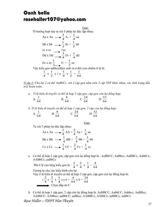 Oanh bella
rosehaller107@yahoo.com
Giải:
Ở trường hợp này ta xét 5 phép lai độc lập nhau:
3
1
A- +
aa
4
4
1
1
B- +
bb
2
2

Aa x Aa
Bb x bb
cc x cc

1cc
3
1
D- +
dd
4
4
1
E- +
ee
2

Dd x Dd
1
2

Ee x ee

Vậy kiểu gen aabbccddee sinh ra ở đời con chiếm tỉ lệ là:
1
1
1
1
1
x
x1x
x
=
4
2
4
2
64

Ví dụ 3: Cho lai 2 cá thể AaBbCc, với 3 cặp gen nằm trên 3 cặp NST khác nhau, các tính trạng đều
trội hoàn toàn.
a. Tỉ lệ kiểu di truyền cá thể dị hợp 2 cặp gen, cặp gen còn lại đồng hợp:
A.

1
64

B.

8
64

C.

24
64

D.

32
64

b. Tỉ lệ kiểu di truyền cá thể dị hợp 1 cặp gen, 2 cặp còn lại đồng hợp:
A.

1
64

B.

8
64

C.

24
64

D.

32
64

Giải:
Ta xét 3 phép lai độc lập nhau:
Aa x Aa
Bb x Bb
Cc x Cc

1
2
1
AA + Aa +
aa
4
4
4
1
2
1
BB +
Bb +
bb
4
4
4
1
2
1
CC +
Cc +
cc
4
4
4

a. Cá thể dị hợp 2 cặp gen, cặp gen còn lại đồng hợp là : AaBbCC; AaBbcc; AaBBCc; AabbCc;
AABbCc; aaBbCc
Mà tỉ lệ của từng kiểu gen là :

2
2
1
4
x
x
=
4
4
4
64

Tương tự cho các kiểu hình còn lại
Vậy tỉ lệ kiểu di truyền cá thể dị hợp 2 cặp gen, cặp gen còn lại đồng hợp là:
(

2
2
1
4
24
x
x
)x6=
x6=
4
4
4
64
64

Chọn đáp án C
b. Cá thể dị hợp 1 cặp gen, 2 cặp còn lại đồng hợp là: AaBBCC; AabbCC; Aabbcc; AaBBcc;
AABbCC; AABbcc; aaBbCC; aaBbcc; AABBCc; AAbbCc; aaBBCc; aabbCc

Rose Haller – THPT Hàn Thuyên

37

 