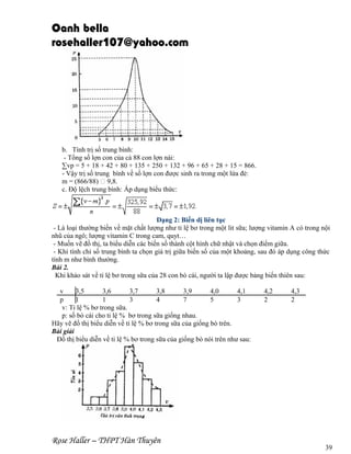 Oanh bella
rosehaller107@yahoo.com

b. Tính trị số trung bình:
- Tổng số lợn con của cả 88 con lợn nái:
∑vp = 5 + 18 + 42 + 80 + 135 + 250 + 132 + 96 + 65 + 28 + 15 = 866.
- Vậy trị số trung bình về số lợn con được sinh ra trong một lứa đẻ:
m = (866/88)  9,8.
c. Độ lệch trung bình: Áp dụng biểu thức:

Dạng 2: Biến dị liên tục
- Là loại thường biến về mặt chất lượng như tỉ lệ bơ trong một lit sữa; lượng vitamin A có trong nội
nhũ của ngô; lượng vitamin C trong cam, quyt…
- Muốn vẽ đồ thị, ta biểu diễn các biến số thành cột hình chữ nhật và chọn điểm giữa.
- Khi tính chỉ số trung bình ta chọn giá trị giữa biến số của một khoảng, sau đó áp dụng công thức
tính m như bình thường.
Bài 2.
Khi khảo sát về tỉ lệ bơ trong sữa của 28 con bò cái, người ta lập được bảng biến thiên sau:
v
3,5
3,6
3,7
3,8
3,9
4,0
4,1
p
1
1
3
4
7
5
3
v: Tỉ lệ % bơ trong sữa.
p: số bò cái cho tỉ lệ % bơ trong sữa giống nhau.
Hãy vẽ đồ thị biểu diễn về tỉ lệ % bơ trong sữa của giống bò trên.
Bài giải
Đồ thị biểu diễn về tỉ lệ % bơ trong sữa của giống bò nói trên như sau:

Rose Haller – THPT Hàn Thuyên

4,2
2

4,3
2

39

 