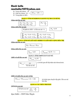 Oanh bella
rosehaller107@yahoo.com
 Trong mỗi ribonu: rN
 Giữa các ribonu: rN – 1
 Trong phân tử ARN :

HTARN = 2rN – 1

DẠNG 3: TÍNH SỐ RIBONUCLEOTIT TỰ DO CẦN DÙNG
1)Qua một lần sao mã:
rAtd = Tgốc ; rUtd = Agốc
rGtd = Xgốc ; rXtd = Ggốc

rNtd = N
2

2)Qua nhiều lần sao mã:
Số phân tử ARN = số lần sao mã = k

∑
∑

∑
;∑

rNtd = k.rN

rAtd = k.rA = k.Tgốc ;

rUtd = k.rU = k.Agốc

rGtd = k.rG = k.Xgốc

rXtd = k.rX = k.Ggốc

DẠNG 4: TÍNH SỐ LIÊN KẾT HIDRO VÀ LIÊN KẾT CỘNG HÓA TRỊ
1)Qua một lần sao mã:
Hđứt = Hhình thành = HADN
2)Qua nhiều lần sao mã:
Hhình thành = k( rN – 1 )

Hphá vỡ = k.H

DẠNG 5: TÍNH THỜI GIAN SAO MÃ
1)Đối với mỗi lần sao mã:

TGsao mã =

TGsao mã = dt .rN

rN
Tốc độ sao mã

dt là thời gian để tiếp nhận một ribonucleotit.

2)Đối với nhiều lần sao mã: (k lần)
TGsao mã = TGsao mã một lần + ( k – 1 )Δt

Δt là thời gian chuyển tiếp giữa 2 lần sao mã
liên tiếp.

DẠNG 6: CẤU TRÚC PROTEIN
1)Số bộ ba sao mã:
Số bộ ba sao mã = N = rN
2x3
3

Rose Haller – THPT Hàn Thuyên

4

 