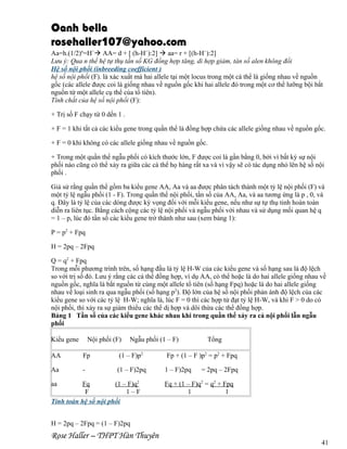Oanh bella
rosehaller107@yahoo.com
Aa=h.(1/2)n=H` AA= d + [ (h-H`):2]  aa= r + [(h-H`):2]
Lưu ý: Qua n thế hệ tự thụ tần số KG đồng hợp tăng, di hợp giảm, tàn số alen không đổi
Hệ số nội phối (inbreeding coefficient )
hệ số nội phối (F). là xác xuất mà hai allele tại một locus trong một cá thể là giống nhau về nguồn
gốc (các allele được coi là giống nhau về nguồn gốc khi hai allele đó trong một cơ thể lưỡng bội bắt
nguồn từ một allele cụ thể của tổ tiên).
Tính chất của hệ số nội phối (F):
+ Trị số F chạy từ 0 dến 1 .
+ F = 1 khi tất cả các kiểu gene trong quần thể là đồng hợp chứa các allele giống nhau về nguồn gốc.
+ F = 0 khi không có các allele giống nhau về nguồn gốc.
+ Trong một quần thể ngẫu phối có kích thước lớn, F được coi là gần bằng 0, bởi vì bất kỳ sự nội
phối nào cũng có thể xảy ra giữa các cá thể họ hàng rất xa và vì vậy sẽ có tác dụng nhỏ lên hệ số nội
phối .
Giả sử rằng quần thể gồm ba kiểu gene AA, Aa và aa được phân tách thành một tỷ lệ nội phối (F) và
một tỷ lệ ngẫu phối (1 - F). Trong quần thể nội phối, tần số của AA, Aa, và aa tương ứng là p , 0, và
q. Đây là tỷ lệ của các dòng được kỳ vọng đối với mỗi kiểu gene, nếu như sự tự thụ tinh hoàn toàn
diễn ra liên tục. Bằng cách cộng các tỷ lệ nội phối và ngẫu phối với nhau và sử dụng mối quan hệ q
= 1 – p, lúc đó tần số các kiểu gene trở thành như sau (xem bảng 1):
P = p2 + Fpq
H = 2pq – 2Fpq
Q = q2 + Fpq
Trong mỗi phương trình trên, số hạng đầu là tỷ lệ H-W của các kiểu gene và số hạng sau là độ lệch
so với trị số đó. Lưu ý rằng các cá thể đồng hợp, ví dụ AA, có thể hoặc là do hai allele giống nhau về
nguồn gốc, nghĩa là bắt nguồn từ cùng một allele tổ tiên (số hạng Fpq) hoặc là do hai allele giống
nhau về loại sinh ra qua ngẫu phối (số hạng p2). Độ lớn của hệ số nội phối phản ánh độ lệch của các
kiểu gene so với các tỷ lệ H-W; nghĩa là, lúc F = 0 thì các hợp tử đạt tỷ lệ H-W, và khi F > 0 do có
nội phối, thì xảy ra sự giảm thiểu các thể dị hợp và dôi thừa các thể đồng hợp.
Bảng 1 Tần số của các kiểu gene khác nhau khi trong quần thể xảy ra cả nội phối lẫn ngẫu
phối
Kiểu gene

Nội phối (F)

Ngẫu phối (1 – F)

Tổng

AA

Fp

(1 – F)p2

Fp + (1 – F )p2 = p2 + Fpq

Aa

-

(1 – F)2pq

1 – F)2pq

Fq
(1 – F)q2
F
1–F
Tính toán hệ số nội phối

aa

= 2pq – 2Fpq

Fq + (1 – F)q2 = q2 + Fpq
1
1

H = 2pq – 2Fpq = (1 – F)2pq

Rose Haller – THPT Hàn Thuyên

41

 