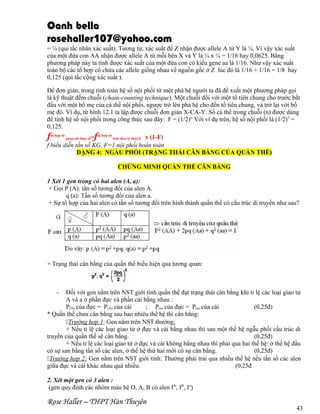 Oanh bella
rosehaller107@yahoo.com
= ¼ (qui tắc nhân xác suất). Tương tự, xác suất để Z nhận được allele A từ Y là ¼. Vì vậy xác suất
của một đứa con AA nhận được allele A từ mỗi bên X và Y là ¼ x ¼ = 1/16 hay 0,0625. Bằng
phương pháp này ta tính được xác suất của một đứa con có kiểu gene aa là 1/16. Như vậy xác suất
toàn bộ các tổ hợp có chứa các allele giống nhau về nguồn gốc ở Z lúc đó là 1/16 + 1/16 = 1/8 hay
0,125 (qui tắc cộng xác suất ).
Để đơn giản, trong tính toán hệ số nội phối từ một phả hệ người ta đã đề xuất một phương pháp gọi
là kỹ thuật đếm chuỗi (chain-counting technique). Một chuỗi đối với một tổ tiên chung cho trước bắt
đầu với một bố mẹ của cá thể nội phối, ngược trở lên phả hệ cho đến tổ tiên chung, và trở lại với bố
mẹ đó. Ví dụ, từ hình 12.1 ta lập được chuỗi đơn giản X-CA-Y. Số cá thể trong chuỗi (n) được dùng
để tính hệ số nội phối trong công thức sau đây: F = (1/2)n. Với ví dụ trên, hệ số nội phối là (1/2)3 =
0,125.

f

=fdị hợp tử tính theo lý thuyết x (1-F)
f biểu diễn tần số KG, F=1 nội phối hoàn toàn
DẠNG 4: NGẪU PHỐI (TRẠNG THÁI CÂN BẰNG CỦA QUẦN THỂ)
dị hợp tử

quan sát thực tế

CHỨNG MINH QUẦN THỂ CÂN BẰNG
1 Xét 1 gen trong có hai alen (A, a):
+ Gọi P (A): tần số tương đối của alen A.
q (a): Tần số tương đối của alen a.
+ Sự tổ hợp của hai alen có tần số tương đối trên hình thành quần thể có cấu trúc di truyền như sau?

+ Trạng thái cân bằng của quần thể biểu hiện qua tương quan:

-

Đối với gen nằm trên NST giới tính quần thể đạt trạng thái cân bằng khi tỉ lệ các loại giao tử
A và a ở phần đực và phần cái bằng nhau :
P(A) của đực = P(A) của cái
; P(a) của đực = P(a) của cái
(0,25đ)
* Quần thể chưa cân bằng sau bao nhiêu thế hệ thì cân bằng:
Trường hợp 1: Gen nằm trên NST thường:
+ Nếu tỉ lệ các loại giao tử ở đực và cái bằng nhau thì sau một thế hệ ngẫu phối cấu trúc di
truyền của quần thể sẽ cân bằng.
(0,25đ)
+ Nếu tỉ lệ các loại giao tử ở đực và cái không bằng nhau thì phải qua hai thế hệ: ở thế hệ đầu
có sự san bằng tần số các alen, ở thế hệ thứ hai mới có sự cân bằng.
(0,25đ)
Trường hợp 2: Gen nằm trên NST giới tính: Thường phải trải qua nhiều thế hệ nếu tần số các alen
giữa đực và cái khác nhau quá nhiều.
(0,25đ
2. Xét một gen có 3 alen :
(gen quy định các nhóm máu hệ O, A, B có alen IA, IB, Io)

Rose Haller – THPT Hàn Thuyên

43

 