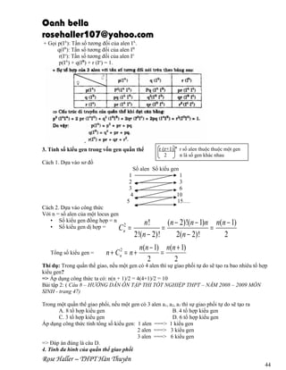 Oanh bella
rosehaller107@yahoo.com
+ Gọi p(IA): Tần số tương đối của alen IA.
q(IB): Tần số tương đối của alen IB
r(Io): Tần số tương đối của alen Io
p(IA) + q(IB) + r (Io) = 1.

3. Tính số kiểu gen trong vốn gen quần thể

r (r+1) n r số alen thuộc thuộc một gen
2

n là số gen khác nhau

Cách 1. Dựa vào sơ đồ
Số alen Số kiểu gen
1
1
2
3
3
6
4
10
5
15….
Cách 2. Dựa vào công thức
Với n = số alen của một locus gen
• Số kiểu gen đồng hợp = n
• Số kiểu gen dị hợp =
C2
n

Tổng số kiểu gen =

=

n!
(n − 2)!(n − 1)n n(n − 1)
=
=
2!(n − 2)!
2(n − 2)!
2

n + Cn2 = n +

n(n − 1) n(n + 1)
=
2
2

Thí dụ: Trong quần thể giao, nếu một gen có 4 alen thì sự giao phối tự do sẽ tạo ra bao nhiêu tổ hợp
kiểu gen?
=> Áp dụng công thức ta có: n(n + 1)/2 = 4(4+1)/2 = 10
Bài tập 2: ( Câu 8 – HƯỚNG DẪN ÔN TẬP THI TỐT NGHIỆP THPT – NĂM 2008 – 2009 MÔN
SINH - trang 47)
Trong một quần thể giao phối, nếu một gen có 3 alen a1, a2, a3 thì sự giao phối tự do sẽ tạo ra
A. 8 tổ hợp kiểu gen
B. 4 tổ hợp kiểu gen
C. 3 tổ hợp kiểu gen
D. 6 tổ hợp kiểu gen
Áp dụng công thức tính tổng số kiểu gen: 1 alen ===> 1 kiểu gen
2 alen ===> 3 kiểu gen
3 alen ===> 6 kiểu gen
=> Đáp án đúng là câu D.
4. Tính đa hình của quần thể giao phối

Rose Haller – THPT Hàn Thuyên

44

 