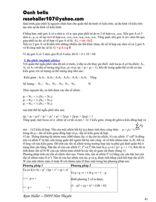 Oanh bella
rosehaller107@yahoo.com
Quá trình giao phối là nguyên nhân làm cho quần thể đa hình về kiểu trên, sự đa hình về kiểu trên
tạo nên sự đa hình về kiểu hình.
Chẳng hạn, một gen A có a alen a1 và a2 qua giao phối tự do ra 3 tổ hợp a1a1, a2a2. Nếu gen A có 3
alen a1, a2, a3 sẽ tạo ra 6 tổ hợp a1a1, a1a2, a1a3, a2a2, a2a3, a3a3. Tổng quát, nếu gen A có r alen thì qua
giao phối tự do, số tổ hợp về gen A sẽ là: GA = r(r -1)/2
Nếu có 2 gen A và B nằm trên những nhiễm sắc thể khác nhau, thì số tổ hợp các alen về cả 2 gen A
và B cùng một lúc sẽ là: G = g A x g B
Ví dụ gen A có 3 alen, gen B có 4 alen, thì G = 6 x 10 = 60.
5. Đa allele (multiple alleles)
Với quần thể ngẫu phối như đã nói ở trước, ở đây ta chỉ thay giả thiết một locus A có ba allele: A1,
A2 và A3 với tần số tương ứng là p1, p2 và p3 (p1 + p2 + p3 = 1). Khi đó trong quần thể có tất cả sáu
kiểu gene với số lượng cá thể tương ứng như sau :
Kiểu gene : A1A1 : A2A2 : A3A3 : A1A2 : A1A3 : A2A3
Số lượng : N11 : N22 : N33 : N12 : N13 : N23

Tổng
N

Theo nguyên tắc, ta tính được các tần số allele:
p1 = N11 + ½ (N12 + N13)
p2 = N22 + ½ (N12 + N23)
p3 = N33 + ½ (N13 + N33)
sau một thế hệ ngẫu phối như sau:
(p1 + p2 + p3)2 = p12 + p22 + p32 + 2p1p2 + 2p1p3 + 2p2p3 = 1
Tổng quát, một locus có n allele sẽ có tất cả n(n + 1)/ 2 kiểu gene, trong đó gồm n kiểu đồng hợp và
n(n – 1)/2 kiểu dị hợp. Tần của một allele bất kỳ (pi) được tính theo công thức: pi = pii+ ½
trong đó pii - tần số kiểu gene đồng hợp và pij- tần số kiểu gene dị hợp.
Ví dụ: Thông thường hệ nhóm máu ABO được lấy ví dụ cho ba allele. Vì các allele IA vàIB là đồng
trội và allele IO là lặn, nên trong quần thể người bất kỳ nào cũng sẽ có bốn nhóm máu A, B, AB và
O ứng với sáu kiểu gene. Để tính các tần số allele trong trường hợp này ta phải giả định quần thể ở
trạng thái cân bằng. Đặt tần số của các allele IA, IB và IO lần lượt là p, q và r (p+ q + r =1). Khi đó ta
tính được tần số H-W của các nhóm máu chính là các tần số quan sát được (bảng 1).
Phương pháp tính các tần số allele như sau: Trước tiên, tần số allele IO (r) bằng các căn bậc hai của
tần số nhóm máu O (r2). Tần số của hai allele còn lại, p và q, được tính bằng cách kết hợp tần số HW của một nhóm máu A hoặc B với nhóm máu O theo một trong hai phương pháp sau:
Phương pháp 1
Phương pháp 2
2
2
2
Ta có f(A+0) = p +2pr + r = (p + r)
Vì p +q +r = 1 Þ q +r = 1 – p
<=> p+r =
=> p =

Bình phương 2 vế ta được:
−r

(1 – p)2 = (q + r)2 = f (B + O)

Rose Haller – THPT Hàn Thuyên

45

 