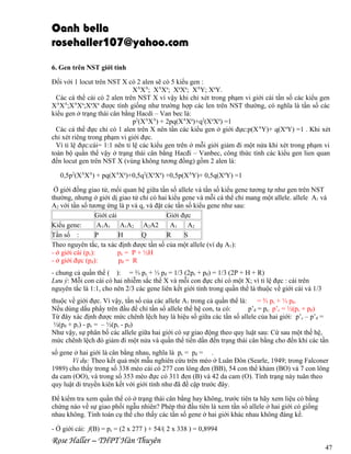 Oanh bella
rosehaller107@yahoo.com
6. Gen trên NST giới tính
Đối với 1 locut trên NST X có 2 alen sẽ có 5 kiểu gen :
XAXA; XAXa; XaXa; XAY; XaY.
Các cá thể cái có 2 alen trên NST X vì vậy khi chỉ xét trong phạm vi giới cái tần số các kiểu gen
XAXA;XAXa;XaXa được tính giống như trường hợp các len trên NST thường, có nghĩa là tần số các
kiểu gen ở trạng thái cân bằng Hacdi – Van bec là:
p2(XAXA) + 2pq(XAXa)+q2(XaXa) =1
Các cá thể đực chỉ có 1 alen trên X nên tần các kiểu gen ở giới đực:p(X AY)+ q(XaY) =1 . Khi xét
chỉ xét riêng trong phạm vi giới đực.
Vì tỉ lệ đực:cái= 1:1 nên tỉ lệ các kiểu gen trên ở mỗi giới giảm đi một nửa khi xét trong phạm vi
toàn bộ quần thể vậy ở trạng thái cân bằng Hacđi – Vanbec, công thức tính các kiểu gen lien quan
đến locut gen trên NST X (vùng không tương đồng) gồm 2 alen là:
0,5p2(XAXA) + pq(XAXa)+0,5q2(XaXa) +0,5p(XAY)+ 0,5q(XaY) =1
Ở giới đồng giao tử, mối quan hệ giữa tần số allele và tần số kiểu gene tương tự như gen trên NST
thường, nhưng ở giới dị giao tử chỉ có hai kiểu gene và mỗi cá thể chỉ mang một allele. allele A1 và
A2 với tần số tương ứng là p và q, và đặt các tần số kiểu gene như sau:
Giới cái
Giới đực
Kiểu gene:
A1A1 A1A2 A2A2
A1
A2
Tần số :
P
H
Q
R
S
Theo nguyên tắc, ta xác định được tần số của một allele (ví dụ A1):
- ở giới cái (pc):
pc = P + ½H
- ở giới đực (pđ):
pđ = R
- chung cả quần thể ( ): = ⅔ pc + ⅓ pđ = 1/3 (2pc + pđ) = 1/3 (2P + H + R)
Lưu ý: Mỗi con cái có hai nhiễm sắc thể X và mỗi con đực chỉ có một X; vì tỉ lệ đực : cái trên
nguyên tắc là 1:1, cho nên 2/3 các gene liên kết giới tính trong quần thể là thuộc về giới cái và 1/3
thuộc về giới đực. Vì vậy, tần số của các allele A1 trong cả quần thể là:
= ⅔ pc + ⅓ pđ.
Nếu dùng dấu phẩy trên đầu để chỉ tần số allele thế hệ con, ta có:
p’đ = pc; p’c = ½(pc + pđ)
Từ đây xác định được mức chênh lệch hay là hiệu số giữa các tần số allele của hai giới: p’c – p’đ =
½(pđ + pc) - pc = – ½(pc - pđ)
Như vậy, sự phân bố các allele giữa hai giới có sự giao động theo quy luật sau: Cứ sau một thế hệ,
mức chênh lệch đó giảm đi một nửa và quần thể tiến dần đến trạng thái cân bằng cho đến khi các tần
số gene ở hai giới là cân bằng nhau, nghĩa là pc = pđ = .
Ví dụ: Theo kết quả một mẫu nghiên cứu trên mèo ở Luân Đôn (Searle, 1949; trong Falconer
1989) cho thấy trong số 338 mèo cái có 277 con lông đen (BB), 54 con thể khảm (BO) và 7 con lông
da cam (OO), và trong số 353 mèo đực có 311 đen (B) và 42 da cam (O). Tính trạng này tuân theo
quy luật di truyền kiên kết với giới tính như đã đề cập trước đây.
Để kiểm tra xem quần thể có ở trạng thái cân bằng hay không, trước tiên ta hãy xem liệu có bằng
chứng nào về sự giao phối ngẫu nhiên? Phép thử đầu tiên là xem tần số allele ở hai giới có giống
nhau không. Tính toán cụ thể cho thấy các tần số gene ở hai giới khác nhau không đáng kể.
- Ở giới cái: f(B) = pc = (2 x 277 ) + 54/( 2 x 338 ) = 0,8994

Rose Haller – THPT Hàn Thuyên

47

 
