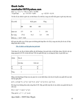 Oanh bella
rosehaller107@yahoo.com
f(O) = qc = (2 x 7 ) + 54/( 2 x 338 ) = 0,1006
- Ở giới đực:
pđ = 311/353 = 0,881

qđ = 42/353 = 0,119.

Từ tần số các allele ở giới cái, ta tính được số cá thể kỳ vọng của mỗi kiểu gene ở giới này như sau:
Số cá thể

Kiểu gene

Tổng

BB
Quan sát
Kỳ vọng

BO

OO

277

54

7

273,2

61,2

3,4

338
338

(Khi) χ2(1) = 4,6 P = 0,04
Kết quả cho thấy các số liệu quan sát không phù hợp lắm với số kỳ vọng mà chủ yếu là các số liệu
thấp (kiểu BO và OO).
Tần số allele sai biệt giữa hai giới tính
Trên thực tế, các tần số allele nhiễm sắc thể thường ở hai giới tính có thể khác nhau. Khi đó việc áp
dụng nguyên lý H-W sẽ như thế nào? Để xét quần thể này, ta sử dụng ký hiệu và giả thiết sau :
Allele

Tần số
Giới đực

Giới cái

A1
A2

p’
q’

p”
q”

Tổng

1

1

Bằng cách lập bảng tổ hợp của các giao tử, ta xác định được cấu trúc di truyền của quần thể sau một
thế hệ ngẫu phối:
(p’A1 : q’A2)(p’’A1 : q’’A2) = p’p’’A1A1 : (p’q’’+ p’’q’) A1A2 : q’q’’A2A2
Rõ ràng là nó không thỏa mãn công thức H-W. Bây giờ đến lượt tần số các allele của quần thể này là
như sau:
f(A1) = p’p’’+ ½ (p’q’’+ p’’q’)
Thay giá trị q’’= 1 – p’’, ta có:

Rose Haller – THPT Hàn Thuyên

48

 