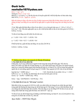 Oanh bella
rosehaller107@yahoo.com
f(A1) = ½ (p’ + p”)
Tương tự: f(A2) = ½ (q’ +q”)
Đặt f(A1) = p và f(A2) = q , khi đó cấu trúc di truyền quần thể ở thế hệ tiếp theo sẽ thoả mãn công
thức H-W: p2 A1A1 : 2pqA1A2 : q2A2A2.
Điều đó chứng tỏ rằng, nếu như các tần số allele (autosome) khởi đầu là khác nhau ở hai giới, thì
chúng sẽ được san bằng chỉ sau một thế hệ ngẫu phối và quần thể đạt trạng thái cân bằng sau hai thế
hệ.
Ví dụ: Một quần thể khởi đầu có tần số các allele A và a ở hai giới như sau: p’ = 0,8; q’= 0,2; p” =
0,4; và q” = 0,6. Nếu như ngẫu phối xảy ra, thì ở thế hệ thứ nhất có tần số các kiểu gene là: 0,32AA :
0,56Aa : 0,12aa.
Và tần số cân bằng của mỗi allele lúc đó như sau:
p = ½ (0,8 + 0.4) = 0,32 + ½ (0,56) = 0,6
q = ½ (0,2 + 0,6) = 0,12 + ½ (0,56) = 0,4
Ở thế hệ thứ hai, quần thể đạt cân bằng với các tần số H-W là:
0,36AA : 0,48Aa : 0,16aa

7. Những ứng dụng của nguyên lý Hardy-Weinberg
1. Xác định tần số của allele lặn
Chẳng hạn, bạch tạng (albinism) ở người là tính trạng lặn tương đối hiếm gặp. Nếu như ký
hiệuA cho allele xác định sắc tố bình thường và a cho allele bạch tạng, kiểu gene của người bị bạch
tạng là aa, trong khi những người bình thường thì hoặc là AA hoặc là Aa. Giả sử trong một quần thể
người tần số của những người bị bạch tạng là 1/10.000. Theo nguyên lý H-W, tần số của thể đồng
hợp lặn là q2 = 0,0001 nên q =
=
= 0,01. Do đó tần số của allele A là: p = 1- 0,01 =
0,99 (vì p + q = 1). Từ đây xác định được tần số của hai kiểu gene còn lại:
f(AA) = p2 = (0,99)2 = 0,9801 (hay ~98%)
f(Aa) = 2pq = 2(0,99)(0,01) = 0,0198 (hay ~ 2%)
2. Xác định tần số của các "thể mang" (carrier)
Một điều lý thú của nguyên lý H-W là ở chỗ, các allele hiếm nói chung là các allele lặn gây bệnh
trong quần thể thường ẩn tàng trong các thể dị hợp (gọi là “thể mang”) và ta có thể tính được tần số
của chúng nếu như biết được tần số allele. Nếu cho rằng có sự cân bằng H-W thì tần số của các thể
mang allele bệnh lặn trong quần thể được ước tính là H = 2q(1-q).
Và tần số của các thể dị hợp trong số những cá thể bình thường, ký hiệu H’, là tỷ số f(Aa)/f(AA+Aa),
trong đó a là allele lặn với tần số q. Khi đó:

Rose Haller – THPT Hàn Thuyên

49

 