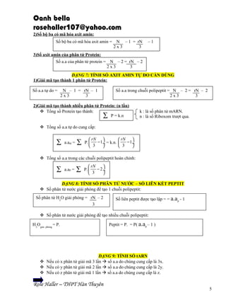 Oanh bella
rosehaller107@yahoo.com
2)Số bộ ba có mã hóa axit amin:
Số bộ ba có mã hóa axit amin =

N – 1 = rN
2x3
3

–1

3)Số axit amin của phân tử Protein:
Số a.a của phân tử protein = N – 2 = rN – 2
2x3
3
DẠNG 7: TÍNH SỐ AXIT AMIN TỰ DO CẦN DÙNG
1)Giải mã tạo thành 1 phân tử Protein:
Số a.a tự do =

N – 1 = rN – 1
2x3
3

Số a.a trong chuỗi polipeptit = N – 2 = rN – 2
2x3
3

2)Giải mã tạo thành nhiều phân tử Protein: (n lần)
 Tổng số Protein tạo thành:
∑ P = k.n

k : là số phân tử mARN.
n : là số Riboxom trượt qua.

 Tổng số a.a tự do cung cấp:

∑

a.atd =

∑

 rN 
− 1÷ = k.n.
P. 
 3


 rN 
− 1÷

 3


 Tổng số a.a trong các chuỗi polipeptit hoàn chỉnh:

∑

a.aP =

∑

 rN

− 2÷
P. 
 3


DẠNG 8: TÍNH SỐ PHÂN TỬ NƯỚC – SỐ LIÊN KẾT PEPTIT
 Số phân tử nước giải phóng để tạo 1 chuỗi polipeptit:
Số phân tử H2O giải phóng = rN – 2
3

Số liên peptit được tạo lập = = a.aP - 1

 Số phân tử nước giải phóng để tạo nhiều chuỗi polipeptit:
H2Ogiải

phóng

= P.

Peptit = P. = P( a.aP – 1 )

DẠNG 9: TÍNH SỐ tARN
 Nếu có x phân tử giải mã 3 lần  số a.a do chúng cung cấp là 3x.
 Nếu có y phân tử giải mã 2 lần  số a.a do chúng cung cấp là 2y.
 Nếu có z phân tử giải mã 1 lần  số a.a do chúng cung cấp là z.

Rose Haller – THPT Hàn Thuyên

5

 