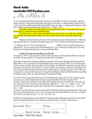 Oanh bella
rosehaller107@yahoo.com
H’ =

=

=

Ví dụ: Với trường hợp bạch tạng nói trên, tần số của aa là 0,0001 thì tần số (Aa) là 0,02 , nghĩa là
trong 50 người có một người mang allele bạch tạng., tần số allele a ở những người dị hợp là 0,02: 2
= 0,01 trong khi ở những người bạch tạng là 0,0001, như vậy allele a ở những người dị hợp có nhiều
hơn ở những người bạch tạng khoảng 100 lần (0,01 : 0,0001 = 100 ).
Tổng quát, nếu tần số của một allele lặn trong quần thể là q, thì sẽ có pq allele lặn trong các
thể dị hợp và q2 allele lặn trong các thể đồng hợp.
Tỷ số ấy là pq/q2 = p/q, và nếu như q rất bé thì tỷ số đó sẽ xấp xỉ 1/q. Như vậy, khi tần số
của một allele lặn càng thấp bao nhiêu, thì tỷ lệ của allele đó trong các thể dị hợp càng cao bấy
nhiêu.
Tương tự, bệnh rối loạn chuyển hoá có tên là phenylxetôn-niệu (phenylketonuria = PKU) do
một allele lặn đơn, có 5 trường hợp bị bệnh trong số 55.715 bé. Tần số các thể đồng hợp lặn xấp xỉ
1/11.000 hay 90 x 10-6. Tần số allele lặn là q =
= 0,0095. Tần số các thể dị hợp trong cả
quần thể (H = 2pq) và trong số các thể bình thường (H’= 2q/1+q) đều xấp xỉ bằng 0,019. Như vậy
khoảng 2% số người bình thường là có mang mầm bệnh PKU.
3. Khảo sát trạng thái cân bằng của quần thể
Từ nguyên lý H-W và các hệ quả rút ra được ở trên cho phép ta vận dụng để xác định xem cấu trúc
di truyền của một quần thể có ở trạng thái cân bằng H-W hay không.
Dưới đây chỉ lược trình vài phương pháp tổng quát đối với một quần thể ngẫu phối (Hoàng Trọng
Phán 2001), với các giả thiết và ký hiệu đã được đề cập. Theo nguyên lý H-W, các tần số kiểu gene
ở đời con được xác định nhờ tần số allele ở bố mẹ chúng. Nếu quần thể ớ trạng thái cân bằng, tần số
các allele sẽ như nhau ở cả hai thế hệ, vì vậy tần số allele quan sát được ở đời con có thể dùng y như
thể nó là tần số allele đời bố mẹ để tính các tần số kiểu gene kỳ vọng theo nguyên lý H-W. Như vậy,
về nguyên tắc, một quần thể được coi là ở trạng thái cân bằng nếu như nó thỏa mãn một trong những
khả năng sau đây; ngược lại, quần thể không ở trạng thái cân bằng.
(1) Các tần số kiểu gene quan sát được (P, H và Q) phải xấp xỉ bằng các tần số kỳ vọng tương ứng
(p2, 2pq và q2), nghĩa là thành phần di truyền của quần thể phải thoả mãn công thức H-W.
Về mặt số lượng, quần thể được coi là ở trạng thái cân bằng nếu như có sự phù hợp sít sao giữa các
con số quan sát và kỳ vọng đối với mỗi kiểu gene, nghĩa là: N11 p2N ; N12 2pqN; và N22 q2N.
(2) Tần số thể dị hợp quan sát phải xấp xỉ bằng tần số kỳ vọng (H2pq), nghĩa là: p.q ½H hay
P.Q (½H)2
(3) Tần số của mỗi kiểu gene quan sát được giữa hai thế hệ liên tiếp là tương đương nhau. Nếu ta gọi
tần số của các kiểu gene A1A1, A1A2 và A2A2 tương ứng ở thế hệ thứ nhất là P1, H1và Q1 và ở thế hệ
thứ hai là P2, H2 và Q2, lúc đó: P1 P2 ; H1 H2; và Q1 Q2.
(4) Đối với trường hợp khảo sát cân bằng H-W hoặc giao phối ngẫu nhiên dựa trên tần số giao phối
hoặc số lượng cặp giao phối của các kiểu giao phối khác nhau, ta có thể so sánh như sau:
Kiểu giao phối Tần số
Quan sát Kỳ vọng

Rose Haller – THPT Hàn Thuyên

Số lượng
Quan sát

Kỳ vọng
50

 