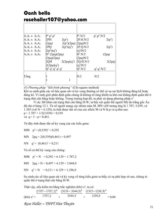 Oanh bella
rosehaller107@yahoo.com
A1A1
A1A2
A2A2
A1A2
A2A2
A2A2

Tổng

P2 p2.p2
2PH
2(p2)
(2pq)
2(p2)(2pq)
2PQ
2(p2)(q2)
2
2
2(p )(q )
H2 (2pq)(2pq)
(2pq)(2pq)
2QH
2(2pq)(q2)
2(2pq)(q2)
Q2 q2.q2 q2.q2

P2.N/2
2P.H.N/2
(2pq)N/2
2P.Q.N/2
(q2)N/2
H2.N/2
(2pq)N/2
2Q.H.N/2
(q2)N/2
Q2.N/2

p2.p2.N/2

1
1

A1A1 x
A1A1 x
A1A1 x
A1A2 x
A1A2 x
A2A2 x

N/2

N/2

2(p2)
2(p2)
(2pq)
2(2pq)
q2.q2.N/2

1

(5) Phương pháp “Khi-bình phương” (Chi-square method)
Khi so sánh giữa các số liệu quan sát và kỳ vọng thường có thể có sự sai lệch không đáng kể hoặc
đáng kể. Vì ranh giới phân định giữa chúng là không rõ ràng khiến ta khó mà khẳng định quần thể ở
trạng thái cân bằng hoặc không. Trong trường hợp đó, ta phải sử dụng phương pháp x2
Ví dụ: Để khảo sát trạng thái cân bằng H-W, ta hãy xét quần thể người Mỹ da trắng gốc Âu
đã cho ở bảng 12.1. Từ số người mang các nhóm máu M, MN vàN tương ứng là 1.787; 3.039; và
1.303 (với N = 6.129), ta tính được tần số của các allele M và N là p và q như sau:
p = 1.787 + 1/2(3.039) = 0,539
và q = 1 - p = 0,461.
Từ đây tính được tần số kỳ vọng của các kiểu gene:
MM

p2 = (0,539)2 = 0,292

MN

2pq = 2(0,539)(0,461) = 0,497

NN

q2 = (0,461)2 = 0,211

Và số cá thể kỳ vọng của chúng:
MM

p2 × N = 0,292 × 6.129 = 1.787,2

MN

2pq × N = 0,497 × 6.129 = 3.044,9

NN

q2 × N

= 0,211 × 6.129 = 1.296,9

So sánh các số liệu quan sát và kỳ vọng về từng kiểu gene ta thấy có sự phù hợp sít sao, chứng tỏ
quần thể ở trạng thái cân bằng H-W.
Thật vậy, nếu kiểm tra bằng trắc nghiệm (khi) x2, ta có:
(khi) x2 =

+

Rose Haller – THPT Hàn Thuyên

+

= 0,04
51

 