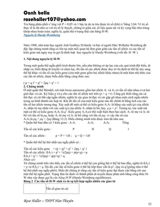 Oanh bella
rosehaller107@yahoo.com
Tra bảng phân phối c2 ứng với P = 0,05 và 1 bậc tự do ta tìm được trị số (khi) x2 bằng 3,84. Vì trị số
thực tế là rất nhỏ so với trị số lý thuyết, chứng tỏ giữa các số liệu quan sát và kỳ vọng hầu như trùng
khớp nhau hoàn toàn; nghĩa là, quần thể ở trạng thái cân bằng H-W.
Nguyên lý Hardy-Weinbeirg
Năm 1908, nhà toán học người Anh Godfrey H.Hardy và bác sĩ người Đức Wilhelm Weinberg đã
độc lập chứng minh rằng có tồn tại một mối quan hệ đơn giản giữa các tần số allele và các tần số
kiểu gene mà ngày nay ta gọi là định luật hay nguyên lý Hardy-Weinberg (viết tắt: H -W ).
1. Nội dung nguyên lý H-W
Trong một quẩn thể ngẫu phối kích thước lớn, nếu như không có áp lực của các quá trình đột biến, di
nhập cư, biến động di truyền và chọn lọc, thì tần số các allele được duy trì ổn định từ thế hệ này sang
thế hệ khác và tần số các kiểu gene (của một gene gồm hai allele khác nhau) là một hàm nhị thức của
các tần số allele, được biễu diễn bằng công thức sau:
( p + q )2 = p2 + 2pq + q2 = 1
2. Chứng minh
Ở một quần thể Mendel, xét một locus autosome gồm hai allele A1 và A2 có tần số như nhau ở cả hai
giới đực và cái. Ký hiệu p và q cho các tần số allele nói trên (p + q =1). Cũng giả thiết rằng các cá
thể đực và cái bắt cặp ngẫu nhiên, nghĩa là các giao tử đực và cái gặp gỡ nhau một cách ngẫu nhiên
trong sự hình thành các hợp tử. Khi đó tần số của một kiểu gene nào đó chính là bằng tích của các
tần số hai allele tương ứng. Xác suất để một cá thể có kiểu gene A1A1 là bằng xác suất (p) của allele
A1 nhận từ mẹ nhân với xác suất (p) của allele A1 nhận từ bố, hay p.p = p2. Tương tự, xác suất mà
một cá thể có kiểu gene A2A2 là q2. Kiểu gene A1A2có thể xuất hiện theo hai cách: A1 từ mẹ và A2 từ
bố với tần số là pq, hoặc A2 từ mẹ và A1 từ bố cũng với tần số pq; vì vậy tần số của
A1A2 là pq + pq = 2pq (Bảng 12.2). Điều chứng minh trên được tóm tắt như sau:
* Quần thể ban đầu có 3 kiểu gene : A1A1
A1A2
A2A2
Tổng
Tần số các kiểu gene :
Tần số các allele :

P
p = P + ½H ;

H

Q

1

q = Q + ½H

* Quần thể thế hệ thứ nhất sau ngẫu phối có :
Tần số các kiểu gene = (p + q)2 = p2 + 2pq + q2 1
Tần số các allele: f(A1) = p2 + ½(2pq) = p(p+q) = p
f(A2) = q2 + ½(2pq) = q(p+q) = q
Nhận xét:
Từ chứng minh trên cho thấy các tần số allele ở thế hệ con giống hệt ở thế hệ ban đầu, nghĩa là f(A1)
= p và f(A2) = q. Do đó, các tần số kiểu gene ở thế hệ tiếp theo vẫn là p2, 2pq và q2(giống như ở thế
hệ thứ nhất sau ngẫu phối). Điều đó chứng tỏ rằng các tần số kiểu gene đạt được cân bằng chỉ sau
một thế hệ ngẫu phối. Trạng thái ổn định về thành phần di truyền được phản ánh bằng công thức HW như vậy được gọi là cân bằng H-W (Hardy-Weinberg equilibrium).
Bảng 2 Các tần số H-W sinh ra từ sự kết hợp ngẫu nhiên các giao tử
Tần số giao tử cái

Rose Haller – THPT Hàn Thuyên

52

 