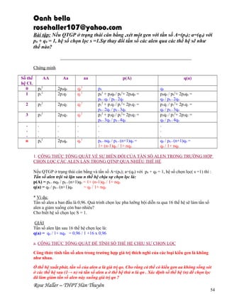 Oanh bella
rosehaller107@yahoo.com
Bài tập: Nếu QTGP ở trạng thái cân bằng ,xét một gen với tần số A=(p0); a=(q0) với
p0 + q0 = 1, hệ số chọn lọc s =1.Sự thay đổi tần số các alen qua các thế hệ sẽ như
thế nào?
___________________________________________________________
Chứng minh
Số thế
hệ CL
0
1

AA

Aa

aa

p02
p12

2p0q0
2p1q1

q02
q12

2

p22

2p2q2

q22

3

p32

2p3q3

q32

.
.
.
n

.
.
.
pn2

.
.
.
2pnqn

.
.
.
qn2

p(A)
p0
p02 + p0q0 / p02+ 2p0q0 =
p0 + q0 / p0 + 2q0
p12 + p1q1 / p12+ 2p1q1 =
p0 + 2q0 / p0 + 3q0
p22 + p2q2 / p22+ 2p2q2 =
p0 + 3q0 / p0 + 4q0
.
.
.
p0 + nq0 / p0 + (n+1)q0 =
1+ (n-1)q0 / 1+ nq0

q(a)
q0
p0q0 / p02+ 2p0q0 =
q0 / p0 + 2q0
p1q1 / p12+ 2p1q1 =
q0 / p0 + 3q0
p2q2 / p22+ 2p2q2 =
q0 / p0 + 4q0
.
.
.
q0 / p0 + (n+1)q0 =
q0 / 1+ nq0

1. CÔNG THỨC TỔNG QUÁT VỀ SỰ BIẾN ĐỔI CỦA TẦN SỐ ALEN TRONG TRƯỜNG HỢP
CHỌN LỌC CÁC ALEN LẶN TRONG QTNP QUA NHIỀU THẾ HỆ
Nếu QTGP ở trạng thái cân bằng và tần số A=(p0); a=(q0) với p0 + q0 = 1, hệ số chọn lọc( s =1) thì :
Tần số alen trội và lặn sau n thế hệ chịu sự chọn lọc là:
p(A) = p0 + nq0 / p0 + (n+1)q0 = 1+ (n-1)q0 / 1+ nq0
q(a) = q0 / p0 + (n+1)q0
= q0 / 1+ nq0
* Ví dụ:
Tần số alen a ban đầu là 0,96. Quá trình chọn lọc pha lưỡng bội diễn ra qua 16 thế hệ sẽ làm tần số
alen a giảm xuống còn bao nhiêu?
Cho biết hệ số chọn lọc S = 1.
GIẢI
Tần số alen lặn sau 16 thế hệ chọn lọc là:
q(a) = q0 / 1+ nq0 = 0,96 / 1 +16 x 0,96
a. CÔNG THỨC TỔNG QUÁT ĐỂ TÍNH SỐ THẾ HỆ CHỊU SỰ CHỌN LỌC
Công thức tính tần số alen trong trường hợp giá trị thích nghi của các loại kiểu gen là không
như nhau.
Ở thế hệ xuất phát, tần số của alen a là giá trị qo. Cho rằng cá thể có kiểu gen aa không sống sót
ở các thế hệ sau (1→ n) và tần số alen a ở thế hệ thứ n là qn . Xác định số thế hệ (n) để chọn lọc
đã làm giảm tần số alen này xuống giá trị qn ?

Rose Haller – THPT Hàn Thuyên

54

 