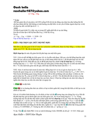 Oanh bella
rosehaller107@yahoo.com
n = 1/qn – 1/qo
* Ví dụ:
Để làm giảm tần số của alen a từ 0.98 xuống 0.04 chỉ do tác động của chọn lọc pha lưỡng bội thì
cần bao nhiêu thế hệ. biết không có ảnh hưởng của đột biến và các yếu tố khác ngoài chọn lọc và hệ
số chọn lọc đối với KH lặn là S = 1.
GIẢI
Ta hiểu là quá trình CL ở đây xảy ra trong QT ngẫu phối đã có sự cân bằng.
Gọi tần số alen lặn ở thế hệ ban đầu là q0 , ở thế hệ n là qn
Ta có:
n = 1/qn – 1/q0 = 1/0,04 – 1 / 0,98 ≈ 24
Vậy số thế hệ chọn lọc: n = 24
b GÍA TRỊ CHỌN LỌC (MỨC ĐỘ PHÙ HỢP)
Một đơn vị đo liên quan là hệ số chọn lọc (selection coefficient), được ký hiệy bằng s, và được định
nghĩa là s = 1 − w. Hệ số chọn lọc đo
Hệsố chọn lọc đo mức độ giảm bớt độ phù hợp của một kiểu gene.
VD 1: Giả sử mỗi thế hệ các kiểu gene AA và Aa đều sinh được 100 con, còn thể đồng hợp lặn sinh
được 80 con; nếu ta coi độ phù hợp của các cá thể mang allele trội là 1, thì độ phù hợp của các thể
đồng hợp lặn là 0,8. Hiệu số của các trị số độ phù hợp này chính là hệ số chọn lọc (s), và trong
trường hợp này s = 1 − 0,8 = 0,2. Nếu như các kiểu gene có khả năng sống sót và sinh sản như nhau
thì s = 0; nếu một kiểu gene nào đó gây chết hoặc làm bất thụ hoàn toàn thì s = 1.
VD2: Alen A mã hoá một enzim là alen trội. Đồng hợp AA và Aa có giá trị chọn lọc là 1. Nếu
Enzim đó quan trọng các aa sẽ chết nghĩa là giá trị chọn lọc =0 và hệ số chọn lọc S (aa)=1-W=1-0=1.
Nếu Enzim đó không quan trọng nhưng 1 trong 100 cá thể aa không sinh sản được vì thiếu nó, thì
giá trị chọn lọc Waa của aa là 0,99 và hệ số chọn lọc saa là 0,01. Tốc độ biến đổi tần số alen a trong
quần thể sẽ nhanh hơn với hệ số chọn lọc cao hơn. (lưu ý: Chọn lọc chống lại các alen trội cũng có
nghĩa như chọn lọc ưu tiên cho alen lặn và ngược lại.
1. Chọn lọc và đột biến
Chọn lọc có xu hướng đào thải các allele có hại ra khỏi quần thể, trong khi đột biến có thể tạo ra các
allele có hại mới.
Giả sử A là allele bình thường và a là allele có hại với tần số tương ứng của chúng là p và q. Khi đó
độ phù hợp hay giá trị thích nghi của các kiểu gene AA, Aa và aa tương ứng là 1: 1: 1-s. Trong
trường hợp này tốc độ đào thải allele a khỏi quần thể bởi chọn lọc sẽ là sq2. Nếu cho rằng tốc độ đột
biến thuận (A → a) là u, thì tốc độ xuất hiện allele a mới trong quần thể là up. Vì p ≈ 1 (do tần số a
rất thấp) nên có thể coi up ≈ u. Với cơ chế ngẫu phối, quần thể sẽ ở trạng thái cân bằng khi tốc độ
xuất hiện đột biến mới bằng tốc độ đào thải, nghĩa là u = sq2, hay khi tần số allele lặn trong quần thể
ở mức q =C12DTHQT_27. Tương tự, đối với allele trội, u = sp hay p = u/s.
Ví dụ: Tần số mắc bệnh PKU ở trẻ sơ sinh là khỏang 4 trên 100.000; do đó q2 = 4×10-5. Hiệu quả

Rose Haller – THPT Hàn Thuyên

55

 