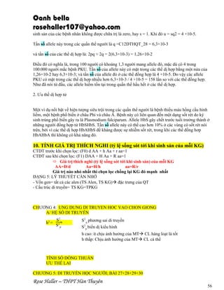 Oanh bella
rosehaller107@yahoo.com
sinh sản của các bệnh nhân không được chữa trị là zero, hay s = 1. Khi đó u = sq2 = 4 ×10-5.
Tần số allele này trong các quần thể người là q =C12DTHQT_28 = 6,3×10-3
và tần số của các thể dị hợp là: 2pq ≈ 2q = 2(6,3×10-3) = 1,26×10-2
Điều đó có nghĩa là, trong 100 người có khoảng 1,3 người mang allele đó, mặc dù có 4 trong
100.000 người mắc bệnh PKU. Tần số của allele này có mặt trong các thể dị hợp bằng một nửa của
1,26×10-2 hay 6,3×10-3; và tần số của allele đó ở các thể đồng hợp là 4 ×10-5. Do vậy các allele
PKU có mặt trong các thể dị hợp nhiều hơn 6,3×10-3 / 4 ×10-5 = 158 lần so với các thể đồng hợp.
Như đã nói từ đầu, các allele hiếm tồn tại trong quần thể hầu hết ở các thể dị hợp.
2. Ưu thế dị hợp tử
Một ví dụ nổi bật về hiện tượng siêu trội trong các quần thể người là bệnh thiếu máu hồng cầu hình
liềm, một bệnh phổ biến ở châu Phi và châu Á. Bệnh này có liên quan đến một dạng sốt rét do ký
sinh trùng phổ biến gây ra là Plasmodium falciparum. Allele HbS gây chết trước tuổi trưởng thành ở
những người đồng hợp tử HbSHbS. Tần số allele này có thể cao hơn 10% ở các vùng có sốt rét nói
trên, bởi vì các thể dị hợp HbAHbS đề kháng được sự nhiễm sốt rét, trong khi các thể đồng hơp
HbAHbA thì không có khả năng đó.

10. TÍNH GIÁ TRỊ THÍCH NGHI (tỷ lệ sống sót tới khi sinh sản của mỗi KG)
CTDT trước khi chọn lọc: (F0) d AA + h Aa + r aa=1
CTDT sau khi chọn lọc: (F1) DAA + H Aa + R aa=1
 Giá trị thích nghi (tỷ lệ sống sót tới khi sinh sản) của mỗi KG
AA=D/d
Aa=H/h
aa=R/r
Giá trị nào nhỏ nhất thì chọn lọc chống lại KG đó mạnh nhất
DẠNG 5: LÝ THUYẾT CẦN NHỚ
- Vốn gen= tất cả các alen (TS Alen, TS KG) đặc trưng của QT
- Cấu trúc di truyền= TS KG=TPKG

CHƯƠNG 4: UNG DUNG DI TRUYEN HOC VAO CHON GIONG
A/ HỆ SỐ DI TRUYỀN
h2 =

S2A
S2P

S2A phương sai di truyền
S2P biến dị kiểu hình
h cao: ít chịu ảnh hưởng của MT CL hàng loạt là tốt
h thấp: Chịu ảnh hưởng của MT CL cá thể

TÍNH SỐ DÒNG THUẦN
ƯU THẾ LAI
CHƯƠNG 5: DI TRUYỀN HỌC NGƯỜI; BÀI 27+28+29+30

Rose Haller – THPT Hàn Thuyên

56

 