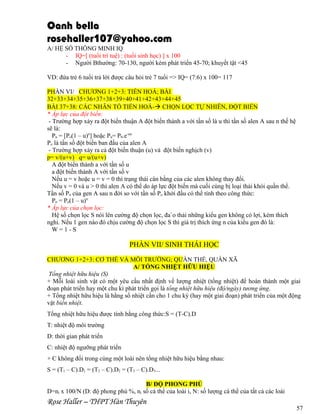 Oanh bella
rosehaller107@yahoo.com
A/ HỆ SỐ THÔNG MINH IQ
- IQ=[ (tuổi trí tuệ) : (tuổi sinh học) ] x 100
- Người Bthường: 70-130, người kém phát triển 45-70; khuyết tật <45
VD: đứa trẻ 6 tuổi trả lời được câu hỏi trẻ 7 tuổi => IQ= (7:6) x 100= 117
PHẦN VI/ CHƯƠNG 1+2+3: TIẾN HOÁ; BÀI
32+33+34+35+36+37+38+39+40+41+42+43+44+45
BÀI 37+38: CÁC NHÂN TỐ TIẾN HOÁ- CHỌN LỌC TỰ NHIÊN, ĐỘT BIẾN
* Áp lực của đột biến:
- Trường hợp xảy ra đột biến thuận A đột biến thành a với tần số là u thì tần số alen A sau n thế hệ
sẽ là:
Pn = [Po(1 – u)n] hoặc Pn= P0.e-un
Po là tần số đột biến ban đầu của alen A
- Trường hợp xảy ra cả đột biến thuận (u) và đột biến nghịch (v)
p= v/(u+v) q= u/(u+v)
A đột biến thành a với tần số u
a đột biến thành A với tần số v
Nếu u = v hoặc u = v = 0 thì trạng thái cân bằng của các alen không thay đổi.
Nếu v = 0 và u > 0 thì alen A có thể do áp lực đột biến mà cuối cùng bị loại thải khỏi quần thể.
Tần số Pn của gen A sau n đời so với tần số Po khởi đầu có thể tính theo công thức:
Pn = Po(1 – u)n
* Áp lực của chọn lọc:
Hệ số chọn lọc S nói lên cường độ chọn lọc, đa`o thải những kiểu gen không có lợi, kém thích
nghi. Nếu 1 gen nào đó chịu cường độ chọn lọc S thì giá trị thích ứng n của kiểu gen đó là:
W=1-S

PHẦN VII/ SINH THÁI HỌC
CHƯƠNG 1+2+3: CƠ THỂ VÀ MÔI TRƯỜNG; QUẦN THỂ, QUẦN XÃ
A/ TỔNG NHIỆT HỮU HIỆU
Tổng nhiệt hữu hiệu (S)
+ Mỗi loài sinh vật có một yêu cầu nhất định về lượng nhiệt (tổng nhiệt) để hoàn thành một giai
đoạn phát triển hay một chu kì phát triển gọi là tổng nhiệt hữu hiệu (độ/ngày) tương ứng.
+ Tổng nhiệt hữu hiệu là hằng số nhiệt cần cho 1 chu kỳ (hay một giai đoạn) phát triển của một động
vật biến nhiệt.
Tổng nhiệt hữu hiệu được tính bằng công thức:S = (T-C).D
T: nhiệt độ môi trường
D: thời gian phát triển
C: nhiệt độ ngưỡng phát triển
+ C không đổi trong cùng một loài nên tổng nhiệt hữu hiệu bằng nhau:
S = (T1 – C).D1 = (T2 – C).D2 = (T3 – C).D3...
B/ ĐỘ PHONG PHÚ
D=ni x 100/N (D: độ phong phú %, ni số cá thể của loài i, N: số lượng cá thể của tất cả các loài

Rose Haller – THPT Hàn Thuyên

57

 