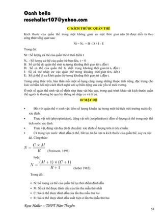 Oanh bella
rosehaller107@yahoo.com
C/ KÍCH THỨƠC QUẦN THỂ
Kích thước của quần thể trong một không gian và một thời gian nào đó được diễn tả theo
công thức tổng quát sau:
Nt = N0 + B - D + I - E
Trong đó:
Nt : Số lượng cá thể của quần thể ở thời điểm t
N0
B:
D:
I:
E:

: Số lượng cá thể của quần thể ban đầu, t = 0
Số cá thể do quần thể sinh ra trong khoãng thời gian từ t0 đến t
Số cá thể của quần thể bị chết trong khoãng thời gian từ t0 đến t
Số cá thể nhập cư vào quần thể trong khoãng thời gian từ t0 đến t
Số cá thể di cư khỏi quần thể trong khoãng thời gian từ t0 đến t.

Trong công thức trên, bản thân mỗi một số hạng cũng mang những thuộc tính riêng, đặc trưng cho
loài và biến đổi một cách thích nghi với sự biến động của các yếu tố môi trường.
Ở một số quần thể sinh vật cố định như thực vật bậc cao, trong quá trình khảo sát kích thước quần
thể người ta thường bỏ qua hai thông số nhập cư và di cư.
D/ MẬT ĐỘ


Đối với quần thể vi sinh vật: đếm số lượng khuẩn lạc trong một thể tích môi trường nuôi cấy
xác định.



Thực vật nổi (phytoplankton), động vật nổi (zooplankton): đếm số lượng cá thể trong một thể
tích nước xác định.
Thực vật, động vật đáy (ít di chuyển): xác định số lượng trên ô tiêu chuẩn.
Cá trong vực nước: đánh dấu cá thể, bắt lại, từ đó tìm ra kích thước của quần thể, suy ra mật
độ. Công thức:




(Petersent, 1896)
hoặc
(Seber 1982).
Trong đó:


N: Số lượng cá thể của quần thể tại thời điểm đánh dấu

M: Số cá thể được đánh dấu của lần thu mẫu thứ nhất
 C: Số cá thể được đánh dấu của lần thu mẫu thứ hai
 R: Số cá thể được đánh dấu xuất hiện ở lần thu mẫu thứ hai


Rose Haller – THPT Hàn Thuyên

58

 