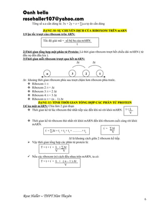 Oanh bella
rosehaller107@yahoo.com
Tổng số a.a cần dùng là: 3x + 2y + z = ∑a.a tự do cần dùng
DẠNG 10: SỰ CHUYỂN DỊCH CỦA RIBOXOM TRÊN mARN
1)Vận tốc trượt của riboxom trên ARN:
Tốc độ giải mã = số bộ ba của mARN
t
2)Thời gian tổng hợp một phân tử Protein: Là thời gian riboxom trượt hết chiều dài mARN ( từ
đầu nọ đến đầu kia ).
3)Thời gian mỗi riboxom trượt qua hết mARN:
Δt
Δt

n

3

2

1

Δt : khoảng thời gian riboxom phía sau trượt chậm hơn riboxom phía trước.
 Riboxom 1: t
 Riboxom 2: t + Δt
 Riboxom 3: t + 2 Δt
 Riboxom 4: t + 3 Δt
 Riboxom n: t + (n – 1) Δt
DẠNG 11: TÍNH THỜI GIAN TỔNG HỢP CÁC PHÂN TỬ PROTEIN
1)Của một mARN: Chia làm 2 giai đoạn
 Thời gian kể từ lúc riboxom thứ nhất tiếp xúc đến khi nó rời khỏi mARN. t = L
V
 Thời gian kể từ riboxom thứ nhất rời khỏi mARN đến khi riboxom cuối cùng rời khỏi
mARN.
t’ = ∑Δl
t’ = ∑Δt = t1 + t2 + t3 + ………+ tn
V
Δl là khoảng cách giữa 2 riboxom kế tiếp.
 Vậy thời gian tổng hợp các phân tử protein là:
T = t + t’ = L + ∑Δl
V
V
 Nếu các riboxom (n) cách đều nhau trên mARN, ta có:
T = t + t’ = L + ( n – 1 ) Δl
V

Rose Haller – THPT Hàn Thuyên

6

 