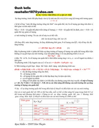 Oanh bella
rosehaller107@yahoo.com
H/ SỰ TĂNG TRƯỞNG CỦA QUẦN THỂ
Sự tăng trưởng, trước hết phụ thuộc vào tỷ lệ sinh sản (b) và tỷ lệ tử vong (d) trong mối tương quan:
r=b-d
r là hệ số hay “mức độ tăng trưởng riêng tức thời” của quần thể, tức là số lượng gia tăng trên đơn vị
thời gian và trên một cá thể.
Nếu r > 0 (b > d) quần thể phát triển (tăng số lượng), r = 0 (b = d) quần thể ổn định, còn r < 0 (b < d)
quần thể suy giảm số lượng.
a/ môi trường lý tưởng: Từ các chỉ số này ta có thể viết:
ΔN/ Δt=(b-d).N hay ΔN/ Δt=r.N
ΔN (hay dN): mức tăng trưởng, Δt (hay dt)khoảng thời gian, N số lượng của QT, r hệ số hay tốc độ
tăng trưởng
r = dN/Ndt hay rN = dN/dt

(1)

Đây là phương trình vi phân thể hiện sự tăng trưởng số lượng số lượng của quần thể trong điều kiện
không có sự giới hạn của môi trường. Lấy tích phân đúng 2 vế của phương trình (1) ta có:
Nt= N0ert (2)
ở đây: Nt và N0 là số lượng của quần thể ở thời điểm tương ứng t và t 0, e - cơ số logarit tự nhiên, t
thời gian
Từ phương trình 2 lấy logarit của cả 2 vế ta có: r = (LnNt – LnN0)/(t – t0)
b/ Môi trường có giới hạn: được thể hiện dưới dạng một phương trình sau:
dN/dt = rN(K-N)/K = rN - r N2/ K = rN (1- N/K) hoặc: N = K/(1+e)α –rt hoặc N = Ner(1-N/K)t
r - tốc độ tăng trưởng riêng tức thời;
N - số lượng cá thể;
K - số lượng tối đa quần thể có thể đạt được hay là tiệm cận trên;
e - cơ số logarit tự nhiên
a - hằng số tích phân xác định vị trí bắt đầu của đường cong trên trục toạ độ; về mặt số lượng
a = (K -N)/ N khi t = 0. Giá trị 1 - N/K chỉ ra các khả năng đối kháng của môi trường lên sự tăng
trưởng số lượng của quần thể.
Ví dụ: về sự tăng trưởng quần thể trong điều kiện lý thuyết và điều kiện sức tải của môi trường.
Giả sử có một quần thể với 100 cá thể ban đầu, mỗi cá thể có khả năng bổ sung trung bình 0,5 cá
thể trong một khoảng thời gian t. Chúng ta xét sự tăng trưởng quần thể sau 1 khoảng thời
gian trong điều kiện lý thuyết và điều kiện sức tải môi trường là 1000 cá thể.

Rose Haller – THPT Hàn Thuyên

60

 