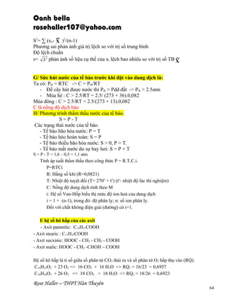 Oanh bella
rosehaller107@yahoo.com
S2= ∑ (xn- X )2/(n-1)
Phương sai phản ánh giá trị lệch so với trị số trung bình
Độ lệch chuẩn
s= S 2 phản ánh số liệu cụ thể của xi lệch bao nhiêu so với trị số TB X
G/ Sức hút nước của tế bào trước khi đặt vào dung dịch là:
Ta có: Ptb = RTC -> C = Ptb/RT
- Để cây hút được nước thì Ptb > Pdd đất -> Ptb > 2.5atm
- Mùa hè : C > 2.5/RT = 2.5/ (273 + 36).0,082
Mùa đông : C > 2.5/RT = 2.5/(273 + 13).0,082
C là nồng độ dịch bào
H/ Phương trình thẩm thấu nước của tế bào.
S=P-T
Các trạng thái nước của tế bào.
- Tế bào bão hòa nước: P = T
- Tế bào héo hoàn toàn: S = P
- Tế bào thiếu bão hòa nước: S > 0, P > T.
- Tế bào mất nước do sự bay hơi: S = P + T
S = P - T = 1,6 – 0,5 = 1,1 atm

Tính áp suất thẩm thấu theo công thức P = R.T.C.i.
P=RTCi
R: Hằng số khí (R=0,0821)
T: Nhiệt độ tuyệt đối (T= 270o + to) (to: nhiệt độ lúc thí nghiệm)
C: Nồng độ dung dịch tính theo M
i: Hệ số Van-Hốp biểu thị mức độ ion hoá của dung dịch
i = 1 + (n-1), trong đó: độ phân ly; n: số ion phân ly.
Đối với chất không điện giải (đường) có i=1.
I/ hệ số hô hấp của các axit
- Axit panmitic: C15H31COOH
- Axit stearic : C17H35COOH
- Axit sucxinic: HOOC - CH2 - CH2 - COOH
- Axit malic: HOOC - CH2 -CHOH – COOH
Hệ số hô hấp là tỉ số giữa số phân tử CO2 thải ra và số phân tử O2 hấp thụ vào (RQ).
C16H32O2 + 23 O2 => 16 CO2 + 16 H2O => RQ1 = 16/23 = 0,6957
C18H36O2 + 26 O2 => 18 CO2 + 18 H2O => RQ2 = 18/26 = 0,6923

Rose Haller – THPT Hàn Thuyên

64

 