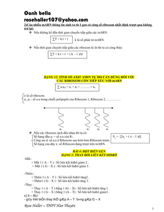 Oanh bella
rosehaller107@yahoo.com
2)Của nhiều mARN thông tin sinh ra từ 1 gen có cùng số riboxom nhất định trượt qua không
trở lại:
 Nếu không kể đến thời gian chuyển tiếp giữa các mARN:
∑T = k.t + t’

k là số phân tử mARN.

 Nếu thời gian chuyển tiếp giữa các riboxom là Δt thì ta có công thức:
∑T = k.t + t’ + ( k – 1 )Δt

DẠNG 12: TÍNH SỐ AXIT AMIN TỰ DO CẦN DÙNG ĐỐI VỚI
CÁC RIBOXOM CÒN TIẾP XÚC VỚI mARN
∑ a.atd = a1 + a2 + ………+ ax
x là số riboxom.
a1 ,a2 : số a.a trong chuỗi polipeptit của Riboxom 1, Riboxom 2, ………….

ax
a3
a2
a1
 Nếu các riboxom cách đều nhau thì ta có:
Sx = [2a1 + ( x – 1 )d]
Số hạng đầu a1 = số a.a của R1.
Công sai d: số a.a ở Riboxom sau kém hơn Riboxom trước.
Số hạng của dãy x: số Riboxom đang trượt trên mARN.
BÀI 4: ĐỘT BIẾN GEN
DẠNG 1: THAY ĐỔI LIÊN KẾT HIĐRÔ
-Mất :
+ Mất 1 ( A – T ) : Số liên kết hiđrô giảm 2 .
+ Mất 1 ( G – X ) : Số liên kết hiđrô giảm 3 .
-Thêm :
+ Thêm 1 ( A – T ) : Số liên kết hiđrô tăng2 .
+Thêm1 ( G – X ) : Số liên kết hiđrô tăng 3 .
-Thay :
+ Thay 1 ( A – T ) bằng 1 (G – X) : Số liên kết hiđrô tăng 1 .
+ Thay 1 ( G – X ) bằng 1 (A – T) : Số liên kết hiđrô giảm1 .
c) 5 – BU:
- g©y ®ét biÕn thay thÕ gÆp A – T b»ng gÆp G – X

Rose Haller – THPT Hàn Thuyên

7

 