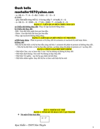 Oanh bella
rosehaller107@yahoo.com
- s¬ ®å: A – T  A – 5 –BU  5-BU – G  G – X
d) EMS:
- g©y ®ét biÕn thay thÕ G –X b»ng cÆp T –A hoÆc X – G
- s¬ ®å: G – X  EMS – G  T (X) – EMS  T – A hoÆc X – G
DẠNG 2 : LIÊN QUAN ĐẾN CHIỀU DÀI GEN
a) Chiều dài không thay đổi :Thay số cặp nucleotit bằng nhau .
b) Chiều dài thay đổi :
-Mất : Gen đột biến ngắn hơn gen ban đầu .
-Thêm : Gen đột biến dài hơn gen ban đầu
-Thay cặp nucleotit không bằng nhau.
DẠNG 3 : LIÊN QUAN ĐẾN PHÂN TỬ PROTÊIN :
a)Mất hoặc thêm : Phân tử protein sẽ bị thay đổi từ axitamin có nucleotit bị mất hoặc thêm .
b)Thay thế :
-Nếu bộ ba đột biến và bộ ba ban đầu cùng mã hóa 1 axitamin thì phân tử protein sẽ không thay đổi .
- Nếu bộ ba đột biến và bộ ba ban đầu mã hóa aa khác nhau thì phân tử protein có 1 aa thay đổi .
DẠNG 4: PHÂN LOẠI ĐỘT BIẾN ĐIỂM
+ Đột biến Câm: xảy ra bazo thứ 3 của 1 bộ ba nhưng aa không bị thay đổi
+ Đột biến dịch khung: Xen mất Nu khung sẽ đọc thay đổi
+ Đột biến Vô nghĩa: - tạo bộ ba quy định mã kết thúc
+ Đột biến nhầm nghĩa- thay đổi bộ ba và làm xuất hiện bộ ba mới

BÀI 5: NHIỄM SẮC THỂ
DẠNG 1: TÍNH SỐ TẾ BÀO CON TẠO THÀNH
 Từ một tế bào ban đầu:
A = 2x

Rose Haller – THPT Hàn Thuyên

8

 