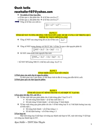 Oanh bella
rosehaller107@yahoo.com
 Từ nhiều tế bào ban đầu:
a1 tế bào qua x1 đợt phân bào  số tế bào con là a12x1.
a2 tế bào qua x2 đợt phân bào  số tế bào con là a22x2.
Tổng số tế bào con sinh ra :
∑A = a12x1 + a22x2 + ………

DẠNG 2:
TÍNH SỐ NST TƯƠNG ĐƯƠNG VỚI NGUYÊN LIỆU ĐƯỢC CUNG CẤP TRONG QUÁ
TRÌNH TỰ NHÂN ĐÔI CỦA NST
 Tổng số NST sau cùng trong tất cả các tế bào con: 2n.2x
 Tổng số NST tương đương với NLCC khi 1 tế bào 2n qua x đợt nguyên phân là:
∑NST = 2n.2x – 2n = 2n(2x - 1 )
 Số NST chứa hoàn toàn nguyên liệu mới:
∑NSTmới = 2n.2x – 2.2n = 2n(2x – 2 )
+ Số NST MTrường NB CC ở thế hệ cuối cùng: 2n.(2k-1)

DẠNG 3
TÍNH THỜI GIAN NGUYÊN PHÂN
1)Thời gian của một chu kì nguyên phân:
Là thời gian của 5 giai đoạn, có thể được tính từ đầu kì trung gian đến hết kì cuối.
2)Thời gian qua các đợt nguyên phân:

DẠNG 4
TÍNH SỐ GIAO TỬ HÌNH THÀNH VÀ SỐ HỢP TỬ TẠO RA
1)Tạo giao tử( đực XY, cái XX ):
 Tế bào sinh tinh qua giảm phân cho 4 tinh trùng gồm 2 loại X và Y.
 Số tinh trùng hình thành = số tế bào sinh tinh x 4.
 Số tinh trùng X hình thành = số tinh trùng Y hình thành.
 Tế bào sinh trứng qua giảm phân chỉ cho 1 tế bào trứng loại X và 3 thể định hướng (sau này
sẽ biến mất ).
 Số trứng hình thành = số tế bào trứng x 1.
 Số thể định hướng = số tế bào trứng x 3.
2)Tạo hợp tử:
Một tinh trùng loại X kết hợp với trứng tạo thành một hợp tử XX, một tinh trùng Y kết hợp
với trứng tạo thành hợp tử XY.

Rose Haller – THPT Hàn Thuyên

9

 