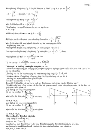 Trang 3
Theo phương thẳng đứng Oy là chuyển động rơi tự do có ay = g; vy = g.t; h =
2
1
1
gt
2
→ t1 =
2h
g
→ tầm xa L = vot1 = vo
2h
g
Phương trình quỹ đạo y =
2 2
2
o
1 g
gt x
2 2v
=
Vận tốc khi chạm đất: v = 2
ov 2gh+
Chuyển động vật ném lên từ mặt đất với vận tốc đầu vo.
vy = vo – gt.
Khi lên vị trí cao nhất t = to = vo/g; hmax =
2
ov
2g
Thời gian bay lên bằng thời gian rơi xuống chạm đất to = o maxv 2h
g g
=
Vận tốc lúc chạm đất bằng vận tốc ban đầu bay lên nhưng ngược chiều.
Chuyển động ném xiên:
Phương trình chuyển động trên phương Ox nằm ngang: x = (vocos α) t
Phương trình chuyển động trên phương Oy hướng lên: y =
2
o
1
gt (v sinα)t
2
− +
Phương trình quỹ đạo: y =
2
2 2
o
gx
x.tanα
2v cosα
− +
Độ cao cực đại:
2 2
ov sinα
H
2g
= và tầm xa: L =
2
ov sin 2α
g
Chương III. Cân bằng và chuyển động của vật rắn
Điều kiện: hai lực cùng giá; cùng độ lớn; cùng tác dụng vào một vật; ngược chiều nhau. Nói cách khác là hai
lực cân bằng nhau.
Cần bằng của vật rắn chịu tác dụng của 3 lực không song song: 1 2 3F F F 0+ + =
rr r r
Điều kiện: Ba lực đồng phẳng; đồng quy; hợp của 2 lực cân bằng với lực thứ 3.
Cân bằng của một vật rắn có trục quay cố định
Biểu thức momen lực: M = F.d
Trong đó: F là lực làm vật quay; d là cánh tay đòn (khoảng cách từ giá của lực đến trục quay)
Điều kiện cân bằng: tổng momen các lực làm vật quay theo một chiều bằng tổng momen các lực làm vật
quay theo chiều ngược lại.
Quy tắc hợp lực song song cùng chiều
Độ lớn của hợp lực: F = F1 + F2.
Vị trí điểm đặt thỏa mãn
1 2
2 1
F d
F d
= (chia trong)
hay F1d1 = F2d2.
Quy tắc hợp lực song song ngược chiều
Độ lớn của hợp lực: F = |F1 – F2|.
Vị trí điểm đặt thỏa mãn
1 2
2 1
F d
F d
= (chia ngoài)
Do đó F1d1 = F2d2.
Chương IV. Các định luật bào toàn
Động lượng: p mv=
r r
(kg.m/s)
Xung của lực: F.Δt Δp=
r r
Định luật bảo toàn động lượng: vector tổng động lượng của hệ được bảo toàn nếu hệ là hệ kín.
Va chạm mềm: sau khi va chạm 2 vật dính vào nhau và chuyển động cùng vận tốc v.
1 1 2 2 1 2m v m v (m m )v+ = +
r r r
FF1
F2
F
d2
d1
F2
F1
d2
d1
 