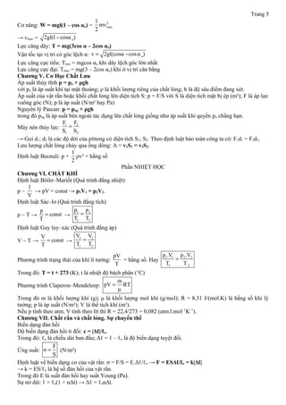 Trang 5
Cơ năng: W = mgl(1 – cos αo) =
2
max
1
mv
2
→ vmax = o2gl(1 cosα )−
Lực căng dây: T = mg(3cos α – 2cos αo)
Vận tốc tại vị trí có góc lệch α: ov 2gl(cosα cosα )= −
Lực căng cực tiểu: Tmin = mgcos αo khi dây lệch góc lớn nhất
Lực căng cực đại: Tmax = mg(3 – 2cos αo) khi ở vị trí cân bằng
Chương V. Cơ Học Chất Lưu
Áp suất thủy tĩnh p = po + ρgh
với po là áp suất khí tại mặt thoáng; ρ là khối lượng riêng của chất lỏng; h là độ sâu điểm đang xét.
Áp suất của vật rắn hoặc khối chất lỏng lên diện tích S: p = F/S với S là diện tích mặt bị ép (m²); F là áp lực
vuông góc (N); p là áp suất (N/m² hay Pa)
Nguyên lý Pascan: p = png + ρgh
trong đó png là áp suất bên ngoài tác dụng lên chất lỏng giống như áp suất khí quyển po chẳng hạn.
Máy nén thủy lực:
1 2
1 2
F F
S S
=
→ Gọi d1; d2 là các độ dời của pittong có diện tích S1; S2. Theo định luật bảo toàn công ta có: F1d1 = F2d2.
Lưu lượng chất lỏng chảy qua ống dòng: A = v1S1 = v2S2.
Định luật Becnuli: p +
1
2
ρv² = hằng số
Phần NHIỆT HỌC
Chương VI. CHẤT KHÍ
Định luật Bôilơ–Mariốt (Quá trình đẳng nhiệt)
p ~
1
V
→ pV = const → p1V1 = p2V2.
Định luật Sác–lơ (Quá trình đẳng tích)
p ~ T →
p
const
T
= →
1 2
1 2
p p
T T
=
Định luật Gay luy–xác (Quá trình đẳng áp)
V ~ T →
V
const
T
= →
1 2
1 2
V V
T T
=
Phương trình trạng thái của khí lí tưởng:
pV
T
= hằng số. Hay
1 1 2 2
1 2
p .V p .V
T T
=
Trong đó: T = t + 273 (K); t là nhiệt độ bách phân (°C)
Phương trình Claperon–Mendeleep:
m
pV RT
μ
=
Trong đó m là khối lượng khí (g); μ là khối lượng mol khí (g/mol); R = 8,31 J/(mol.K) là hằng số khí lý
tưởng; p là áp suất (N/m²); V là thể tích khí (m³).
Nếu p tính theo atm; V tính theo lít thì R = 22,4/273 = 0,082 (atm.l.mol–1
K–1
).
Chương VII. Chất rắn và chất lỏng. Sự chuyển thể
Biến dạng đàn hồi
Độ biến dạng đàn hồi tỉ đối: ε = |Δℓ|/ℓo.
Trong đó: ℓo là chiều dài ban đầu; Δℓ = ℓ – ℓo là độ biến dạng tuyệt đối.
Ứng suất:
F
σ
S
= (N/m²)
Định luật về biến dạng cơ của vật rắn: σ = F/S = E.Δℓ/ℓo → F = ESΔℓ/ℓo = k|Δℓ|
→ k = ES/ℓo là hệ số đàn hồi của vật rắn.
Trong đó E là suất đàn hồi hay suất Young (Pa).
Sự nở dài: ℓ = ℓo(1 + αΔt) → Δℓ = ℓoαΔt.
 