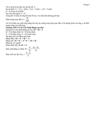 Trang 6
Với α là hệ số nở dài của vật rắn (K–1
).
Sự nở khối: V = Vo(1 + βΔt) = Vo(1 + 3αΔt) → ΔV = VoβΔt.
β = 3α là hệ số nở khối.
Lực căn mặt ngoài: f = σℓ
Trong đó: σ là hệ số căng bề mặt (N/m); ℓ là chiều dài đường giới hạn.
Hiện tượng mao dẫn: h =
4σ
ρgd
với h là chiều cao chất lỏng dâng lên hay hạ xuống trong ống mao dẫn; d là đường kính của ống; ρ là khối
lượng riêng của chất lỏng
Chương VIII. Cơ Sở Của Nhiệt Động Lực Học
Nguyên lý I của nhiệt động lực học ΔU = Q + A
Q > 0 là nhận nhiệt; Q < 0 là thu nhiệt;
A > 0 là nhận công; A < 0 là sinh công
Áp dụng cho các đẳng quá trình:
Đẳng nhiệt: ΔU = 0 → Q = –A
Đẳng tích: ΔV = 0 → A = 0 → ΔU = Q
Đẳng áp: A = p.ΔV
Đoạn nhiệt: Q = 0; ΔU = A.
Hiệu suất động cơ nhiệt: H =
1 2
1 1
Q Q'A'
Q Q
−
=
Hiệu suất cực đại: Hmax =
1 2
1
T T
T
−
 