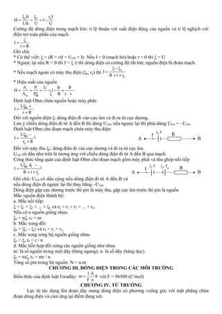 p p pξ It ξ r I
H 1
UIt U U
= = = −
Cường độ dòng điện trong mạch kín: tỉ lệ thuận với suất điện động của nguồn và tỉ lệ nghịch với
điện trở toàn phần của mạch.
ξ
I
r R
=
+
Ghi chú:
* Có thể viết: ξ = (R + r)I = UAB + Ir. Nếu I = 0 (mạch hở) hoặc r ≈ 0 thì ξ = U
* Ngược lại nếu R = 0 thì I = ξ /r thì dòng điện có cường độ rất lớn; nguồn điện bị đoản mạch.
* Nếu mạch ngoài có máy thu điện (ξp; rp) thì
p
p
ξ ξ
I
R r r
−
=
+ +
* Hiệu suất của nguồn
i i
tp tp
A P U Ir R
H 1
A Pξ ξ R r
= = = = − =
+
Định luật Ohm chứa nguồn hoặc máy phát:
ABUξ
I
r R
+
=
+
Đối với nguồn điện ξ: dòng điện đi vào cực âm và đi ra từ cực dương.
Lưu ý chiều dòng điện đi từ A đến B thì dùng UAB, nếu ngược lại thì phải dùng UBA = –UAB.
Định luật Ohm cho đoạn mạch chứa máy thu điện:
AB p
p
Uξ
I
r R
−
=
+
Đối với máy thu ξp: dòng điện đi vào cực dương và đi ra từ cực âm.
UAB có dấu như trên là tương ứng với chiều dòng điện đi từ A đến B qua mạch.
Công thức tổng quát của định luật Ohm cho đoạn mạch gồm máy phát và thu ghép nối tiếp
AB p
p
Uξ ξ
I
R r r
+ −
=
+ +
Ghi chú: UAB có dấu cộng nếu dòng điện đi từ A đến B và
nếu dòng điện đi ngược lại thì thay bằng –UAB.
Dòng điện gặp cực dương trước thì pin là máy thu, gặp cực âm trước thì pin là nguồn
Mắc nguồn điện thành bộ:
a. Mắc nối tiếp:
ξ = ξ1 + ξ2 + ... + ξn và rb = r1 + r2 + ... + rn.
Nếu có n nguồn giống nhau.
ξb = nξ, rb = nr
b. Mắc xung đối:
ξb = |ξ1 – ξ2| và rb = r1 + r2.
c. Mắc song song bộ nguồn giống nhau
ξb = ξ, rb = r / n
d. Mắc hỗn hợp đối xứng các nguồn giống như nhau
m: là số nguồn trong một dãy (hàng ngang); n: là số dãy (hàng dọc).
ξb = mξ, rb = mr / n.
Tổng số pin trong bộ nguồn: N = n.m
CHƯƠNG III. DÒNG ĐIỆN TRONG CÁC MÔI TRƯỜNG
Biểu thức của định luật Farađây:
1 A
m It
F n
= với F ≈ 96500 (C/mol)
CHƯƠNG IV. TỪ TRƯỜNG
Lực từ tác dụng lên đoạn dây mang dòng điện có phương vuông góc với mặt phẳng chứa
đoạn dòng điện và cảm ứng tại điểm đang xét.
BA
RI
ξ, r
BA
RI
ξ, r ξp
, rp
 