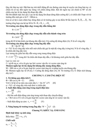 Quy tắc bàn tay trái: Đặt bàn tay trái duỗi thẳng để các đường cảm ứng từ xuyên vào lòng bàn tay và
chiều từ cổ tay đến ngón tay trùng với chiều dòng điện. Khi đó ngón tay cái choãi ra 90° sẽ chỉ
chiều của lực từ tác dụng lên đoạn dây dẫn.
Độ lớn (Định luật Am–pe). Lực từ tác dụng lên đoạn dòng điện cường độ I, có chiều dài l hợp với từ
trường đều một góc α là F = IBlsin α.
Giả sử có hệ n nam châm hay dòng điện có từ trường gây ra tại điểm M lần lượt là 1 2 nB ,B ,...,B
r r r
. Từ
trường tổng hợp của hệ tại M là 1 2 nB B B ... B= + + +
r r r r
Từ trường của dòng điện chạy trong dây dẫn thẳng dài
7 I
B 2.10
r
−
=
Từ trường của dòng điện chạy trong dây dẫn uốn thành vòng tròn
7 NI
B 2π10
R
−
=
trong đó R là bán kính của khung dây dẫn (m); I là cường độ dòng điện (A); N là số vòng dây
Từ trường của dòng điện chạy trong ống dây dẫn
B = 4π.10–7
nI.
n = N/ℓ là số vòng dây trên mỗi mét chiều dài gọi là mật độ vòng dây (vòng/m); N là số vòng dây, ℓ
là chiều dài ống dây (m).
Lực tương tác giữa hai dây dẫn song song mang dòng điện
7 1 2I I
F 2.10 l
r
−
= trong đó l là chiều dài đoạn dây dẫn, r là khoảng cách giữa hai dây dẫn.
Lực Lo–ren–xơ
f = |q|vB sin α; với α là góc tạo bởi vector vận tốc và vector cảm ứng từ
Momen ngẫu lực từ tác dụng lên khung dây mang dòng điện.
M = IBS sin α với α là góc hợp bở vector cảm ứng từ và pháp tuyến của khung dây
M: Momen ngẫu lực từ (N.m); I: Cường độ dòng điện (A); B: Từ trường (T); S: Diện tích khung
dây (m²)
CHƯƠNG V. CẢM ỨNG ĐIỆN TỪ
1. Từ thông qua diện tích S
Φ = BS cos α; Φ = Li (Wb)
Với L là hệ số tự cảm của cuộn dây L = 4π.10–7
.n²V (H)
n = N/ℓ: số vòng dây trên một đơn vị chiều dài.
2. Suất điện động cảm ứng trong mạch điện kín:
c
ΔΦ
e
Δt
= − (V)
– Độ lớn suất điện động cảm ứng trong một đoạn dây chuyển động:
ec = Bvl sin α (V) với α là góc hợp bởi vector cảm ứng từ và vector vận tốc
– Suất điện động tự cảm: tc
Δi
e L
Δt
= − (V)
3. Năng lượng từ trường trong ống dây: W =
1
2
Li² (J)
Chương VI. KHÚC XẠ ÁNH SÁNG
Định luật khúc xạ ánh sáng
Biểu thức: 21
sini
n
sin r
= (*)
Chiết suất
n21 =
2 1
1 2
n v
n v
=
 