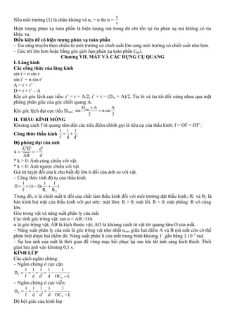 Nếu môi trường (1) là chân không và n2 = n thì n =
c
v
Hiện tượng phản xạ toàn phần là hiện tượng mà trong đó chỉ tồn tại tia phản xạ mà không có tia
khúc xạ.
Điều kiện để có hiện tượng phản xạ toàn phần
– Tia sáng truyền theo chiều từ môi trường có chiết suất lớn sang môi trường có chiết suất nhỏ hơn.
– Góc tới lớn hơn hoặc bằng góc giới hạn phản xạ toàn phần (igh).
Chương VII. MẮT VÀ CÁC DỤNG CỤ QUANG
I. Lăng kính
Các công thức của lăng kính
sin i = n sin r
sin i’ = n sin r’
A = r + r’
D = i + i’ – A
Khi có góc lệch cực tiểu: r’ = r = A/2; i’ = i = (Dm + A)/2. Tia ló và tia tới đối xứng nhau qua mặt
phẳng phân giác của góc chiết quang A.
Khi góc lệch đạt cực tiểu Dmin: minD A A
sin nsin
2 2
+
=
II. THẤU KÍNH MỎNG
Khoảng cách f từ quang tâm đến các tiêu điểm chính gọi là tiêu cự của thấu kính: f = OF = OF’.
Công thức thấu kính
1 1 1
f d d'
= +
Độ phóng đại của ảnh
A'B' d
k
dAB
′
= = −
* k > 0: Ảnh cùng chiều với vật.
* k < 0: Ảnh ngược chiều với vật.
Giá trị tuyệt đối của k cho biết độ lớn tỉ đối của ảnh so với vật.
– Công thức tính độ tụ của thấu kính
1 2
1 1 1
D (n 1)( )
f R R
= = − +
Trong đó, n là chiết suất tỉ đối của chất làm thấu kính đối với môi trường đặt thấu kính; R1 và R2 là
bán kính hai mặt của thấu kính với qui ước: mặt lõm: R > 0; mặt lồi: R < 0; mặt phẳng: R vô cùng
lớn.
Góc trong vật và năng suất phân ly của mắt
Các tính góc trông vật: tan α = AB / OA
α là góc trông vật; AB là kích thước vật; AO là khỏang cách từ vật tới quang tâm O của mắt.
– Năng suất phân ly của mắt là góc trông vật nhỏ nhất αmin giữa hai điểm A và B mà mắt còn có thể
phân biệt được hai điểm đó. Năng suất phân li của mắt trung bình khoảng 1’ gần bằng 3.10–4
rad.
– Sự lưu ảnh của mắt là thời gian để võng mạc hồi phục lại sau khi tắt ánh sáng kích thích. Thời
gian lưu ảnh vào khoảng 0,1 s.
KÍNH LÚP
Các cách ngắm chừng:
– Ngắm chừng ở cực cận
C
C
1 1 1 1 1
D
f d d d OC L
= = + = −
′ −
– Ngắm chừng ở cực viễn:
V
V
1 1 1 1 1
D
f d d d OC L
= = + = −
′ −
Độ bội giác của kính lúp
 