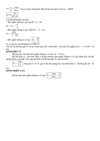 o o
α tan α
G
α tan α
= ≈ với αo là góc trông trực tiếp vật tại cực cận và tan αo = AB/Đ
G k
| d
Đ
'| L
=
+
k là độ phóng đại của ảnh.
– Khi ngắm chừng ở cực cận Đ = L + |d’|
GC = kC = –
d
d
′
– Khi ngắm chừng ở cực viễn OCV = L + |d’|.
V
V
d'Đ
G
d OC
−
= ×
– Khi ngắm chừng ở vô cực: G
Đ
f
∞ =
G∞ có giá trị vào khoảng từ 2,5 đến 25
Giá trị của độ bội giác ở vô cực được ghi trên vành kính ví dụ như X5 nghĩa là G∞ = 5 và Đ = 25
cm.
KÍNH HIỂN VI
Độ bội giác của kính khi ngắm chừng ở vô cực: G∞ = k1.G2∞.
Độ bội giác G∞ của kính hiển vi trong trường hợp ngắm chừng ở vô cực bằng tích của độ
phóng đại k1 của ảnh A1B1 qua vật kính với độ bội giác G2 của thị kính.
1 2
Đδ.
G
f .f
∞ = trong đó δ = F1’F2 gọi là độ dài quang học của kính hiển vi. Thường lấy Đ = 25
cm.
KÍNH THIÊN VĂN
Độ bội giác khi ngắm chừng ở vô cực:
1
o 2
ftanα
G
tanα f
∞ = =
 