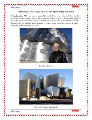 www.carysil.vn
www.carysil.vn
CÔNG TRÌNH CỦA KIẾN TRÚC SƯ NỔI TIẾNG NHẤT THẾ GIỚI!
1. Frank Gehry: Mỗi năm, hàng trăm ngàn khách du lịch kéo tới các công trình được ông thiết
kế để chiêm ngưỡng những tuyệt tác đương đại trong ngành xây dựng. Người ta không thể nhầm
lẫn các tác phẩm của Gehry với bất cứ ai.Những công trình nổi tiếng nhất của Gehry đặc biệt
thành công khi tạo ra những không gian kiên trúc không tưởng với sự kết hợp nhiều chất liệu
tưởng chừng chẳng có mối liên hệ nào.
Lou Rovo Center.
The Walt Disney Concert Hall.
 