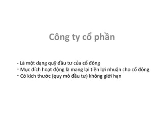 Công ty cổ phần

- Là một dạng quỹ đầu tư của cổ đông
- Mục đích hoạt động là mang lại tiền lợi nhuận cho cổ đông
- Có kích thước (quy mô đầu tư) không giới hạn
 