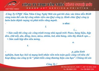 -Công Ty CPQC Tầm Nhìn Công Nghệ Mới xin gửi lời chúc sức khỏe đến BGĐ
cùng toàn thể cán bộ công nhân viên của Quý công ty. Kính chúc Quý công ty
luôn luôn thịnh vượng và phát triển vững mạnh.
- o nhƣ:
i.
i…
+ Sản xuất thi công các công trình trong nhà ngoài trời: Pano, bảng hiệu, hộp
đèn, chữ nổi, alu, đồng, inox, mica, nhôm, led, nhà hàng, siêu thị, khách sạn…
+ Sản xuất hộp đèn siêu mỏng.
o.
t.
- p, giàu kinh
nghiệm, ham học hỏi và mạng lưới nhân viên trên toàn quốc cùng với tiêu chí
hoạt động của công ty là “ phát triển cùng thương hiệu của bạn”. Chúng tôi xin
Công Ty !
 