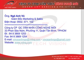 Ông. Ngô Anh Vũ
Giám Đốc Marketing & Sales
Điện thoại: 0932. 571. 102
==============================
Công ty CP QC TẦM NHÌN CÔNG NGHỆ MỚI
33 Phan Sào Nam, Phường 11, Quận Tân Bình, TPHCM
Đt : 84 8 3869 1253
Fax: 84 8 3869 1254
E-mail: vinceanhngo@vntvg.com - vinceanhngo@gmail.com
Website: www.vntvg.com
 