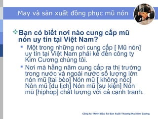 May và sản xuất đồng phục mũ nón
Bạn có biết nơi nào cung cấp mũ
nón uy tín tại Việt Nam?
 Một trong những nơi cung cấp [ Mũ nón]
uy tín tại Việt Nam phải kể đến công ty
Kim Cương chúng tôi.
 Nơi mà hằng năm cung cấp ra thị trường
trong nước và ngoài nước số lượng lớn
nón mũ [tai bèo] Nón mũ [ không nóc]
Nón mũ [du lịch] Nón mũ [sự kiện] Nón
mũ [hiphop] chất lượng với cả cạnh tranh.
Công ty TNHH Đầu Tư Sản Xuất Thương Mại Kim Cương
 