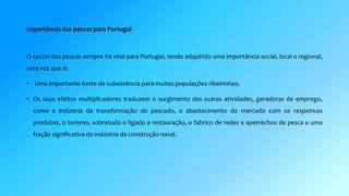 Importância das pescas para Portugal 
O sector das pescas sempre foi vital para Portugal, tendo adquirido uma importância social, local e regional, 
uma vez que é: 
• Uma importante fonte de subsistência para muitas populações ribeirinhas; 
• Os seus efeitos multiplicadores traduzem o surgimento das outras atividades, geradoras de emprego, 
como a indústria de transformação do pescado, o abastecimento do mercado com os respetivos 
produtos, o turismo, sobretudo o ligado a restauração, o fabrico de redes e apetrechos de pesca e uma 
fração significativa da indústria da construção naval. 
 